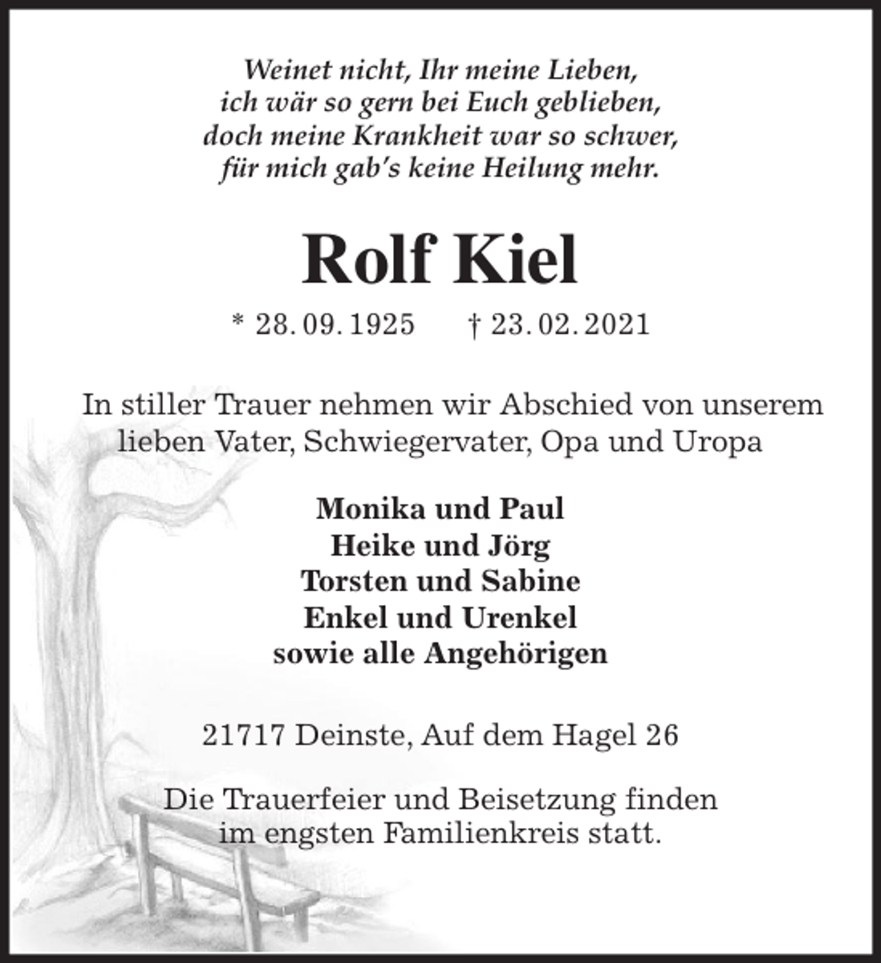<p>Weinet nicht, Ihr meine Lieben,<br />ich wär so gern bei Euch geblieben,<br />doch meine Krankheit war so schwer,<br />für mich gab’s keine Heilung mehr.<br />Rolf Kiel<br />* 28. 09. 1925 † 23. 02. 2021<br />In stiller Trauer nehmen wir Abschied von unserem lieben Vater, Schwiegervater, Opa und Uropa</p>
<p>Monika und Paul<br />Heike und Jörg<br />Torsten und Sabine<br />Enkel und Urenkel<br />sowie alle Angehörigen<br />21717 Deinste, Auf dem Hagel 26</p>
<p>Die Trauerfeier und Beisetzung finden<br />im engsten Familienkreis statt.</p>