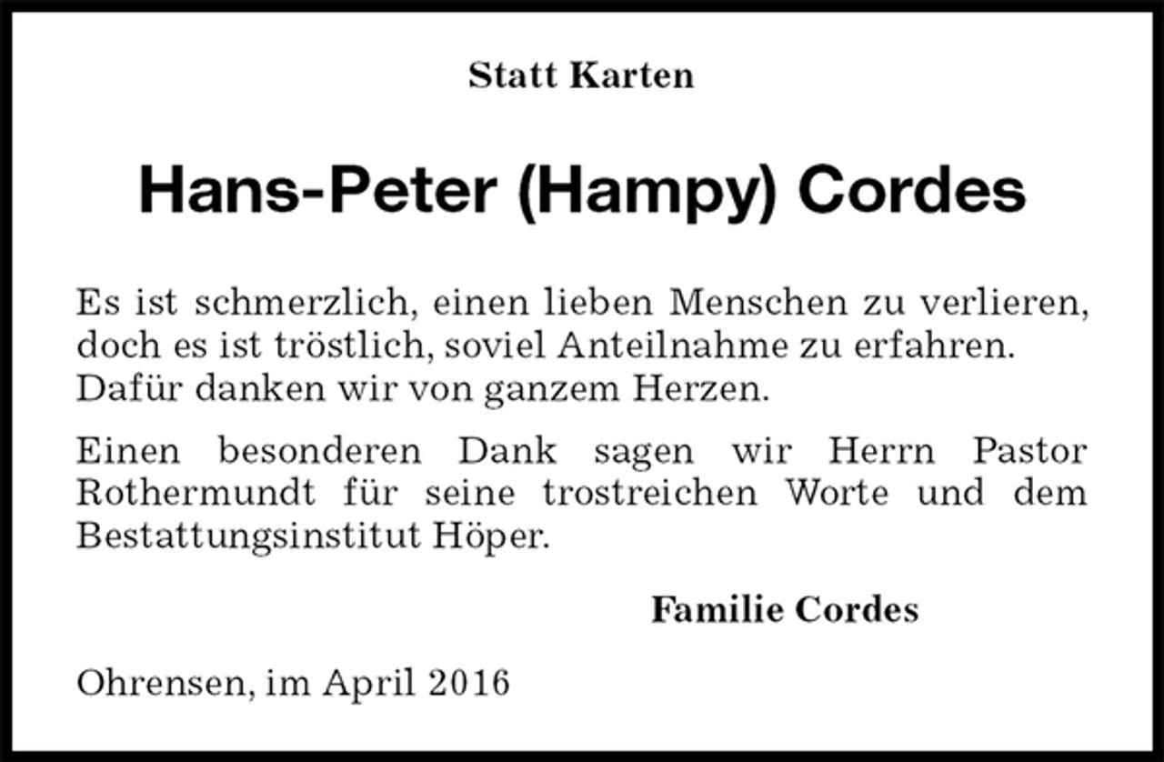 <p>Statt Karten<br />Hans-Peter (Hampy) Cordes<br />Es ist schmerzlich, einen lieben Menschen zu verlieren, doch es ist tröstlich, soviel Anteilnahme zu erfahren.<br />Dafür danken wir von ganzem Herzen.<br />Einen besonderen Dank sagen wir Herrn Pastor<br />Rothermundt für seine trostreichen Worte und dem<br />Bestattungsinstitut Höper.<br />Familie Cordes<br />Ohrensen, im April 2016</p>