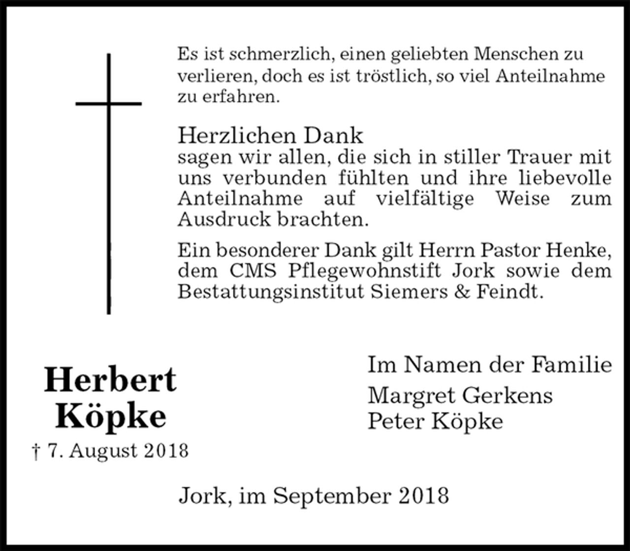 <p>Es ist schmerzlich, einen geliebten Menschen zu verlieren, doch es ist tröstlich, so viel Anteilnahme zu erfahren.</p><p>Herzlichen Dank<br />sagen wir allen, die sich in stiller Trauer mit<br />uns verbunden fühlten und ihre liebevolle<br />Anteilnahme auf vielfältige Weise zum<br />Ausdruck brachten.<br />Ein besonderer Dank gilt Herrn Pastor Henke,<br />dem CMS Pflegewohnstift Jork sowie dem<br />Bestattungsinstitut Siemers &amp; Feindt.<br />Im Namen der Familie<br />Margret Gerkens<br />Peter Köpke<br />Jork, im September 2018<br />Herbert<br />Köpke<br />† 7. August 2018</p>