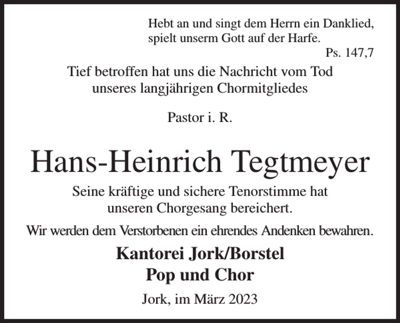 <p>Hebt an und singt dem Herrn ein Danklied,<br />spielt unserm Gott auf der Harfe.<br />Ps. 147,7<br />Tief betroffen hat uns die Nachricht vom Tod<br />unseres langjährigen Chormitgliedes<br />Pastor i. R.</p><p>Hans-Heinrich Tegtmeyer<br />Seine kräftige und sichere Tenorstimme hat<br />unseren Chorgesang bereichert.<br />Wir werden dem Verstorbenen ein ehrendes Andenken bewahren.<br />Kantorei Jork/Borstel<br />Pop und Chor<br />Jork, im März 2023</p>