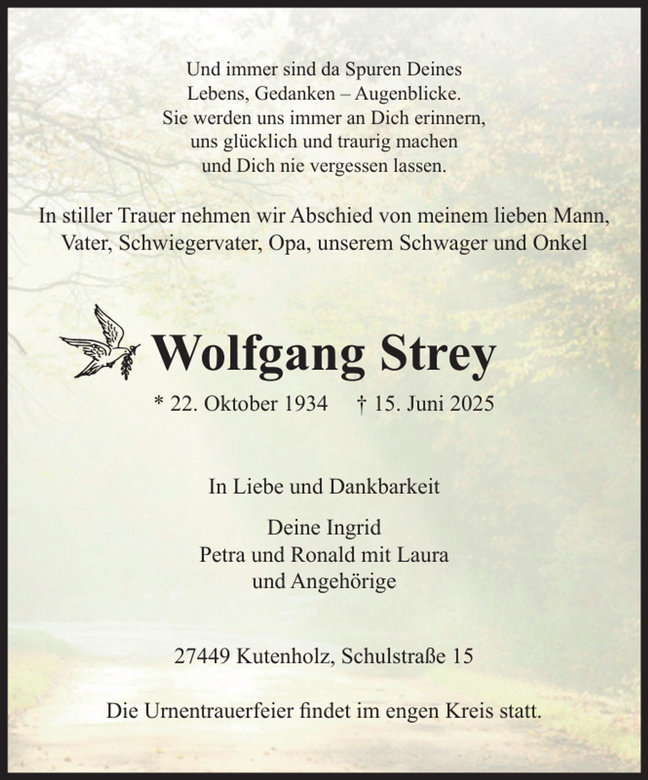 <p>Und immer sind da Spuren Deines<br />Lebens, Gedanken – Augenblicke.<br />Sie werden uns immer an Dich erinnern,<br />uns glücklich und traurig machen<br />und Dich nie vergessen lassen.</p><p>In stiller Trauer nehmen wir Abschied von meinem lieben Mann,<br />Vater, Schwiegervater, Opa, unserem Schwager und Onkel</p><p>Wolfgang Strey<br />* 22. Oktober 1934</p><p>† 15. Juni 2025</p><p>In Liebe und Dankbarkeit<br />Deine Ingrid<br />Petra und Ronald mit Laura<br />und Angehörige<br />27449 Kutenholz, Schulstraße 15<br />Die Urnentrauerfeier findet im engen Kreis statt.</p>