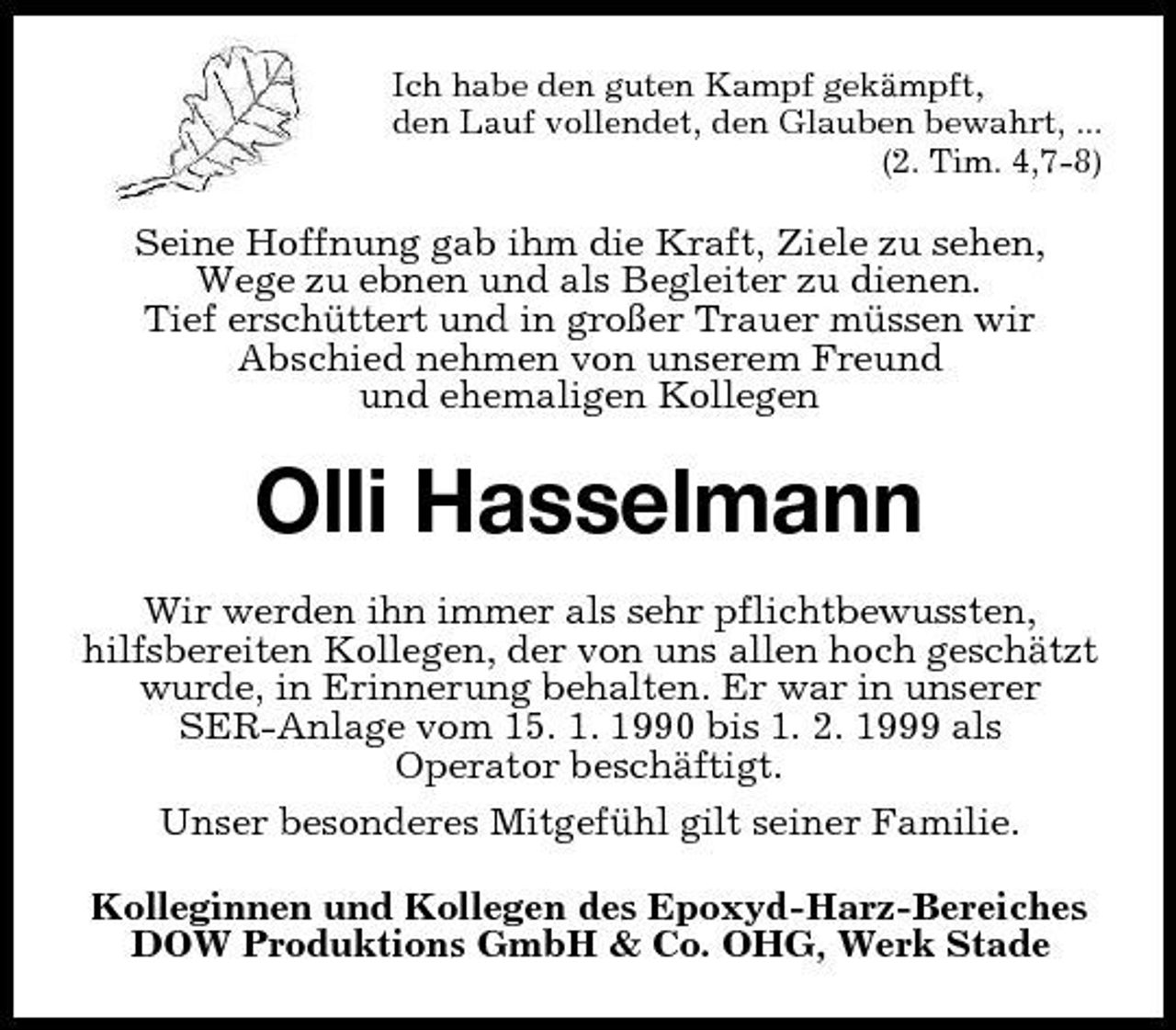 <p>Ich habe den guten Kampf gekämpft, den Lauf vollendet, den Glauben bewahrt, ... (2. Tim. 4,7-8)</p>
<p>Seine Hoffnung gab ihm die Kraft, Ziele zu sehen, Wege zu ebnen und als Begleiter zu dienen. Tief erschüttert und in großer Trauer müssen wir Abschied nehmen von unserem Freund und ehemaligen Kollegen</p>
<p>Olli Hasselmann<br />Wir werden ihn immer als sehr pflichtbewussten, hilfsbereiten Kollegen, der von uns allen hoch geschätzt wurde, in Erinnerung behalten. Er war in unserer SER-Anlage vom 15. 1. 1990 bis 1. 2. 1999 als Operator beschäftigt. Unser besonderes Mitgefühl gilt seiner Familie. Kolleginnen und Kollegen des Epoxyd-Harz-Bereiches DOW Produktions GmbH &amp; Co. OHG, Werk Stade</p>