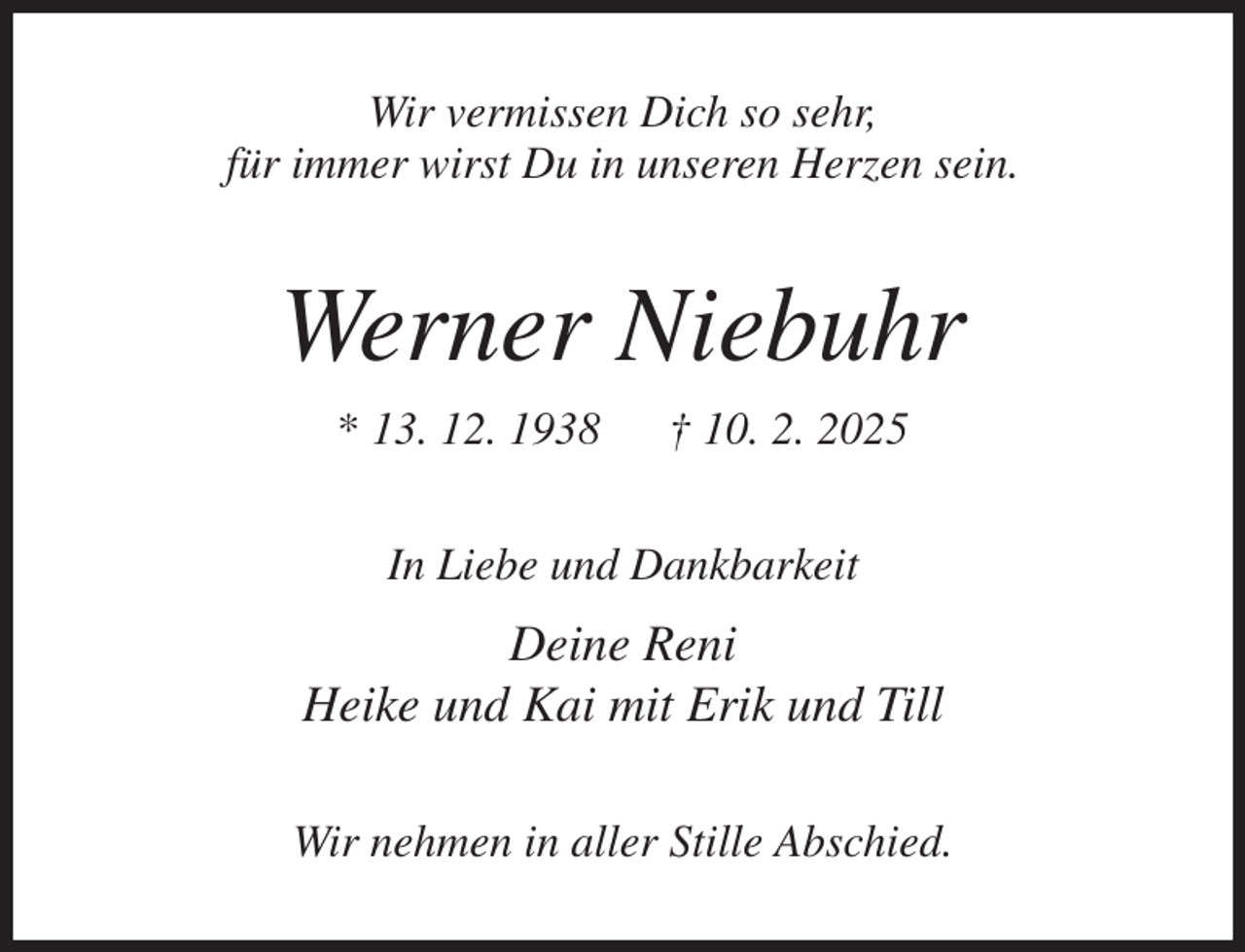 <p>Wir vermissen Dich so sehr,<br />für immer wirst Du in unseren Herzen sein.<br />Werner Niebuhr<br />* 13. 12. 1938 † 10. 2. 2025<br />In Liebe und Dankbarkeit<br />Deine Reni<br />Heike und Kai mit Erik und Till<br />Wir nehmen in aller Stille Abschied.</p>