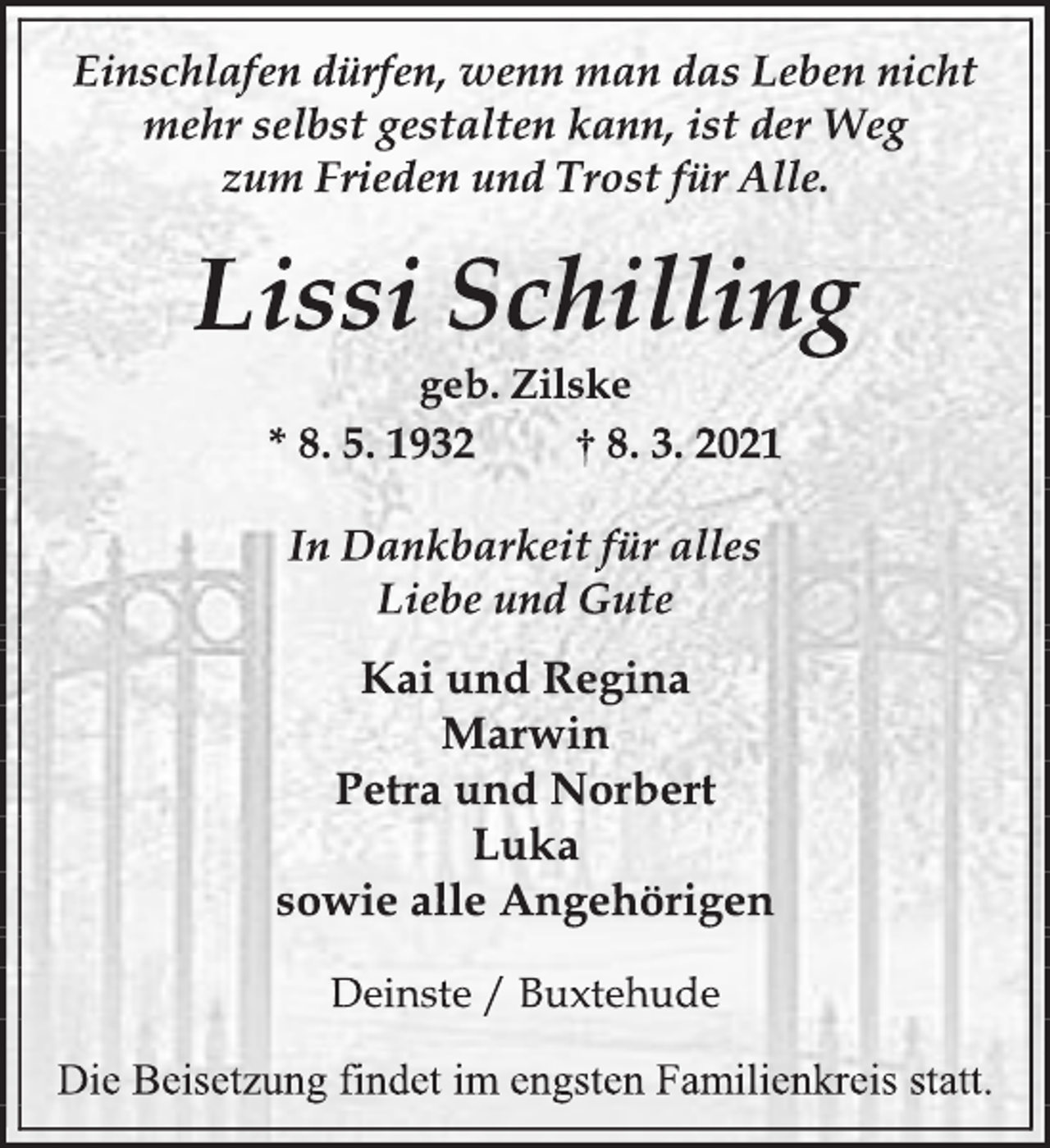 <p>Einschlafen dürfen, wenn man das Leben nicht<br />mehr selbst gestalten kann, ist der Weg<br />zum Frieden und Trost für Alle.<br />Lissi Schilling<br />geb. Zilske<br />* 8. 5. 1932 † 8. 3. 2021<br />In Dankbarkeit für alles<br />Liebe und Gute<br />Kai und Regina<br />Marwin<br />Petra und Norbert<br />Luka<br />sowie alle Angehörigen<br />Deinste / Buxtehude<br />Die Beisetzung findet im engsten Familienkreis statt.</p>