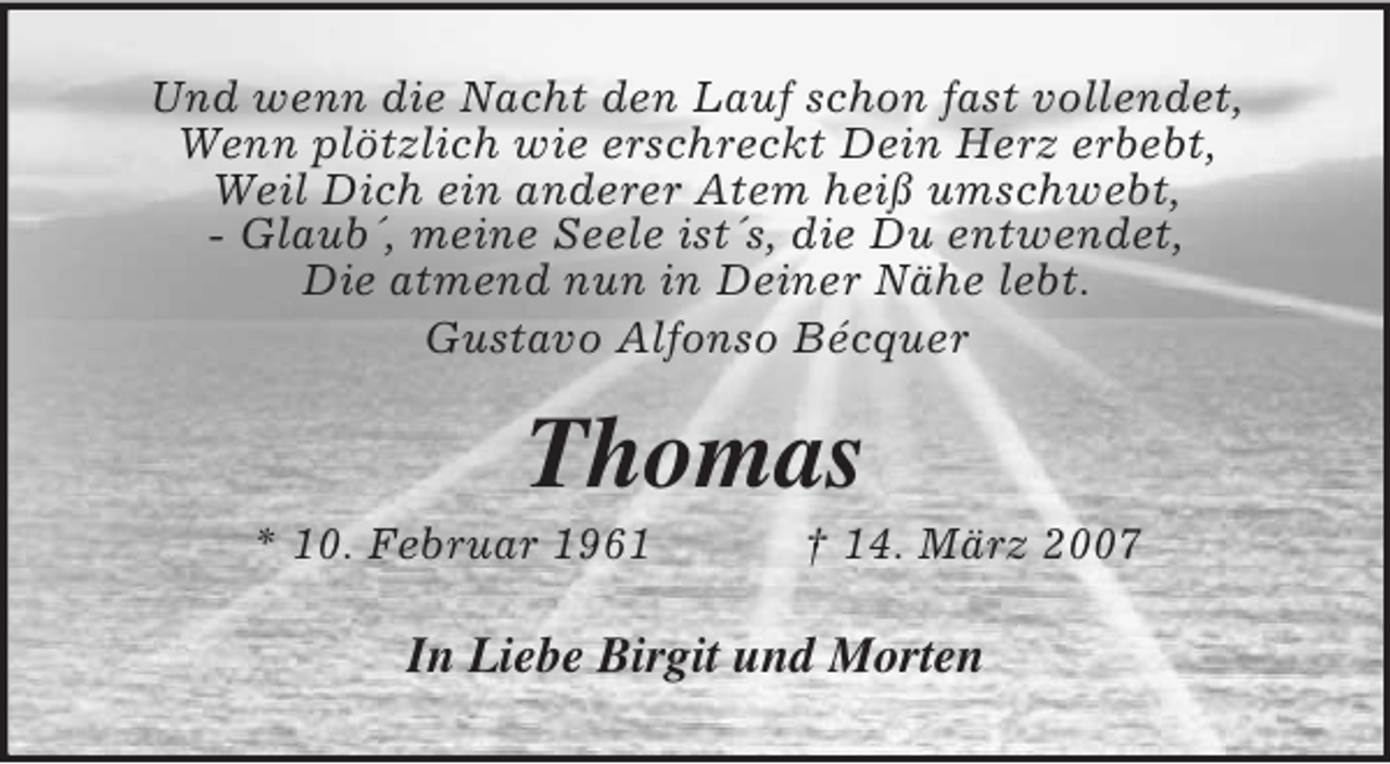 <p>Und wenn die Nacht den Lauf schon fast vollendet,<br />Wenn plötzlich wie erschreckt Dein Herz erbebt,<br />Weil Dich ein anderer Atem heiß umschwebt,<br />- Glaub´, meine Seele ist´s, die Du entwendet,<br />Die atmend nun in Deiner Nähe lebt.<br />Gustavo Alfonso Bécquer<br />Thomas<br />* 10. Februar 1961 † 14. März 2007<br />In Liebe Birgit und Morten</p>