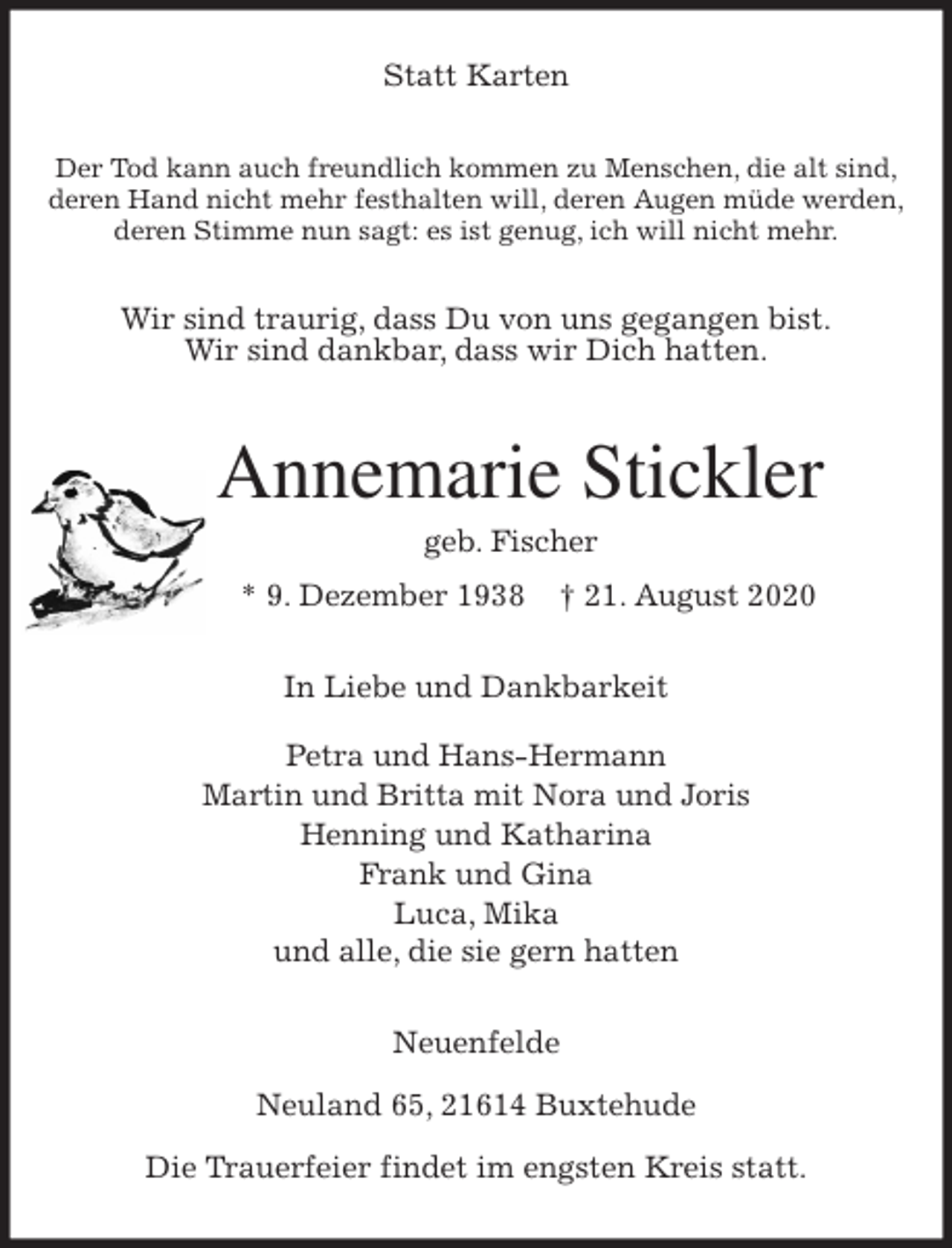 <p>Statt Karten<br />Der Tod kann auch freundlich kommen zu Menschen, die alt sind,<br />deren Hand nicht mehr festhalten will, deren Augen müde werden,<br />deren Stimme nun sagt: es ist genug, ich will nicht mehr.<br />Wir sind traurig, dass Du von uns gegangen bist.<br />Wir sind dankbar, dass wir Dich hatten.<br />Annemarie Stickler<br />geb. Fischer<br />* 9. Dezember 1938 † 21. August 2020<br />In Liebe und Dankbarkeit</p>
<p>Petra und Hans-Hermann<br />Martin und Britta mit Nora und Joris<br />Henning und Katharina<br />Frank und Gina<br />Luca, Mika<br />und alle, die sie gern hatten<br />Neuenfelde</p>
<p>Neuland 65, 21614 Buxtehude</p>
<p>Die Trauerfeier findet im engsten Kreis statt.</p>