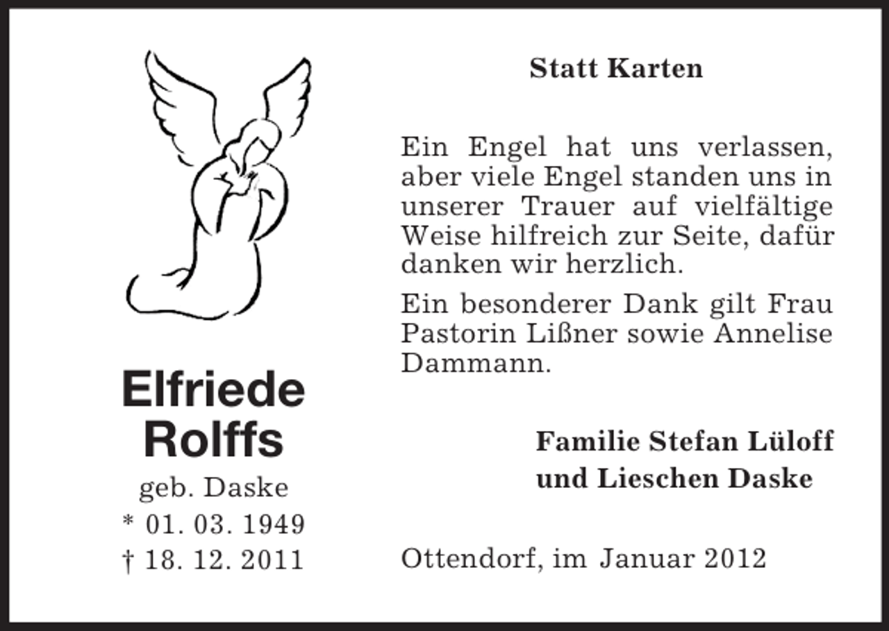 <p>Statt Karten</p><p>Elfriede<br />Rolffs<br />geb. Daske<br />* 01. 03. 1949<br />† 18. 12. 2011</p><p>Ein Engel hat uns verlassen,<br />aber viele Engel standen uns in<br />unserer Trauer auf vielfältige<br />Weise hilfreich zur Seite, dafür<br />danken wir herzlich.<br />Ein besonderer Dank gilt Frau<br />Pastorin Lißner sowie Annelise<br />Dammann.<br />Familie Stefan Lüloff<br />und Lieschen Daske<br />Ottendorf, im Januar 2012</p>