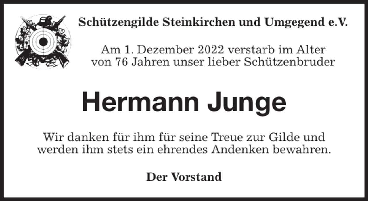 <p>Schützengilde Steinkirchen und Umgegend e.V.<br />Am 1. Dezember 2022 verstarb im Alter<br />von 76 Jahren unser lieber Schützenbruder<br />Hermann Junge<br />Wir danken für ihm für seine Treue zur Gilde und<br />werden ihm stets ein ehrendes Andenken bewahren.<br />Der Vorstand</p>