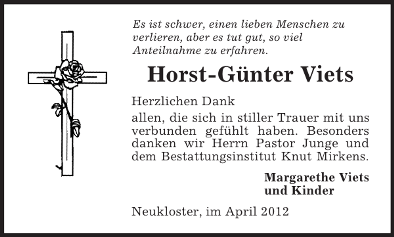<p>Es ist schwer, einen lieben Menschen zu<br />verlieren, aber es tut gut, so viel<br />Anteilnahme zu erfahren.<br />Horst-Günter Viets<br />Herzlichen Dank<br />allen, die sich in stiller Trauer mit uns verbunden gefühlt haben. Besonders danken wir Herrn Pastor Junge und dem Bestattungsinstitut Knut Mirkens.<br />Margarethe Viets<br />und Kinder<br />Neukloster, im April 2012</p>