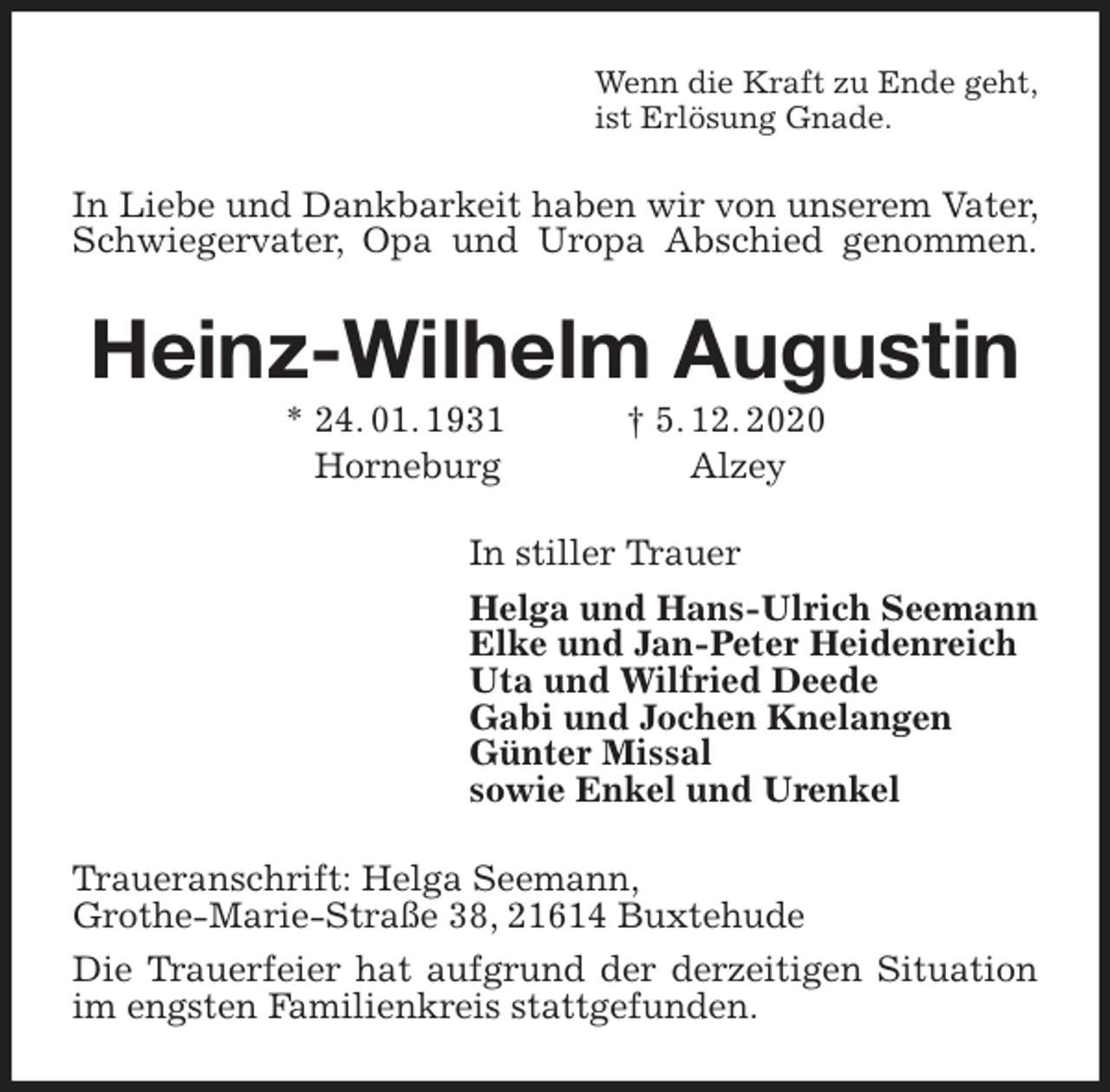<p>Wenn die Kraft zu Ende geht,<br />ist Erlösung Gnade.<br />In Liebe und Dankbarkeit haben wir von unserem Vater, Schwiegervater, Opa und Uropa Abschied genommen.<br />Heinz-Wilhelm Augustin<br />* 24. 01. 1931 † 5. 12. 2020<br />Horneburg Alzey<br />In stiller Trauer<br />Helga und Hans-Ulrich Seemann<br />Elke und Jan-Peter Heidenreich<br />Uta und Wilfried Deede<br />Gabi und Jochen Knelangen<br />Günter Missal<br />sowie Enkel und Urenkel<br />Traueranschrift: Helga Seemann,<br />Grothe-Marie-Straße 38, 21614 Buxtehude<br />Die Trauerfeier hat aufgrund der derzeitigen Situation im engsten Familienkreis stattgefunden.</p>