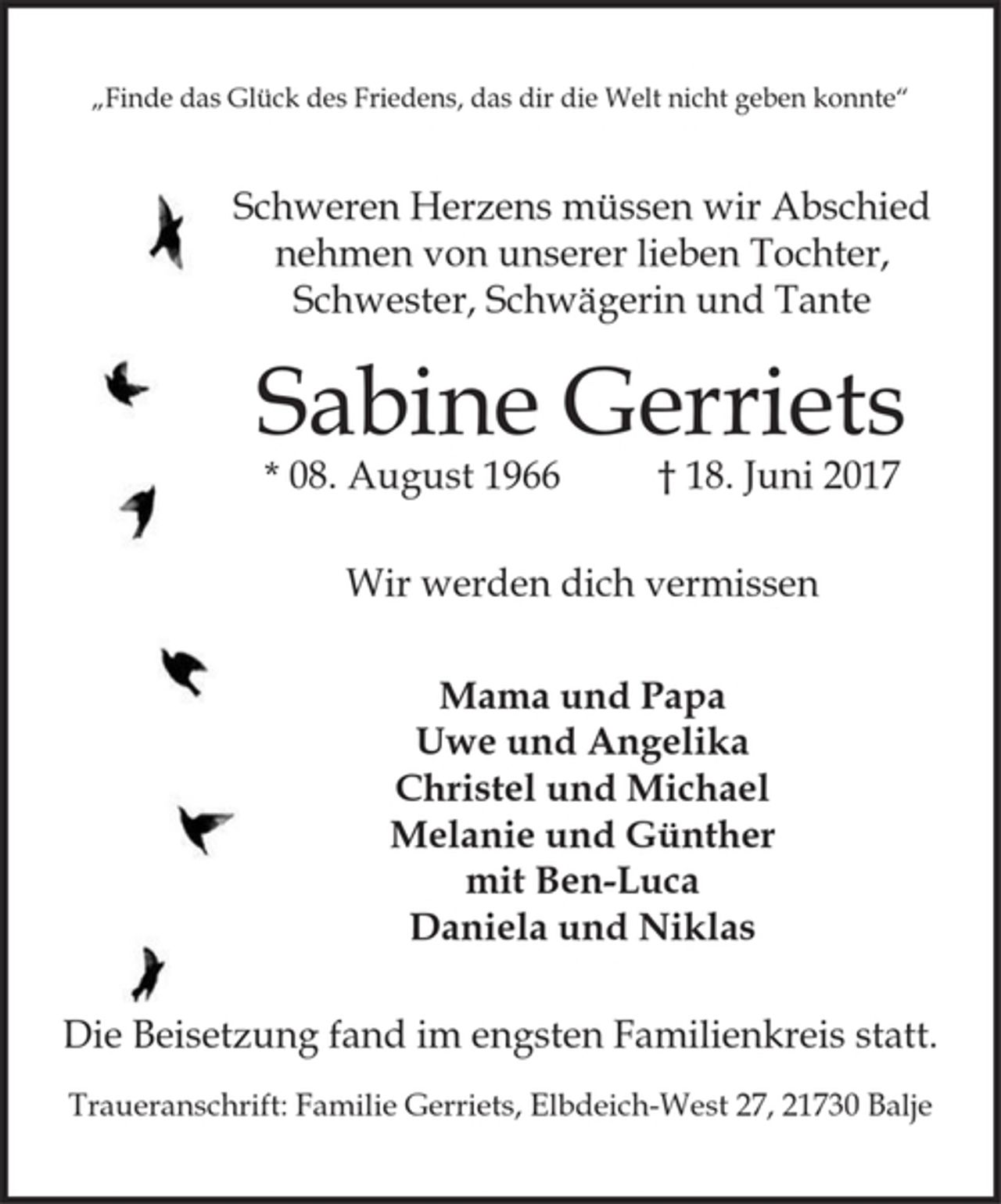 <p>„Finde das Glück des Friedens, das dir die Welt nicht geben konnte“</p>
<p>Schweren Herzens müssen wir Abschied<br />nehmen von unserer lieben Tochter,<br />Schwester, Schwägerin und Tante</p>
<p>Sabine Gerriets<br />*08. August 1966 † 18. Juni 2017</p>
<p>Wir werden dich vermissen</p>
<p>Mama und Papa</p>
<p>Uwe und Angelika</p>
<p>Christel und Michael</p>
<p>Melanie und Günther</p>
<p>mit Ben-Luca</p>
<p>Daniela und Niklas</p>
<p>Die Beisetzung fand im engsten Familienkreis statt.</p>
<p>Traueranschrift: Familie Gerriets, Elbdeich-West 27, 21730 Balje</p>