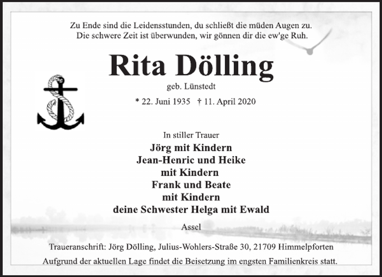 <p>Zu Ende sind die Leidensstunden, du schließt die müden Augen zu. Die schwere Zeit ist überwunden, wir gönnen dir die ew'ge Ruh.<br />Rita Dölling<br />geb. Lünstedt<br />* 22. Juni 1935 † 11. April 2020<br />In stiller Trauer<br />Jörg mit Kindern Jean-Henric und Heike mit Kindern Frank und Beate mit Kindern deine Schwester Helga mit Ewald<br />Assel<br />Traueranschrift: Jörg Dölling, Julius-Wohlers-Straße 30, 21709 Himmelpforten Aufgrund der aktuellen Lage findet die Beisetzung im engsten Familienkreis statt.</p>