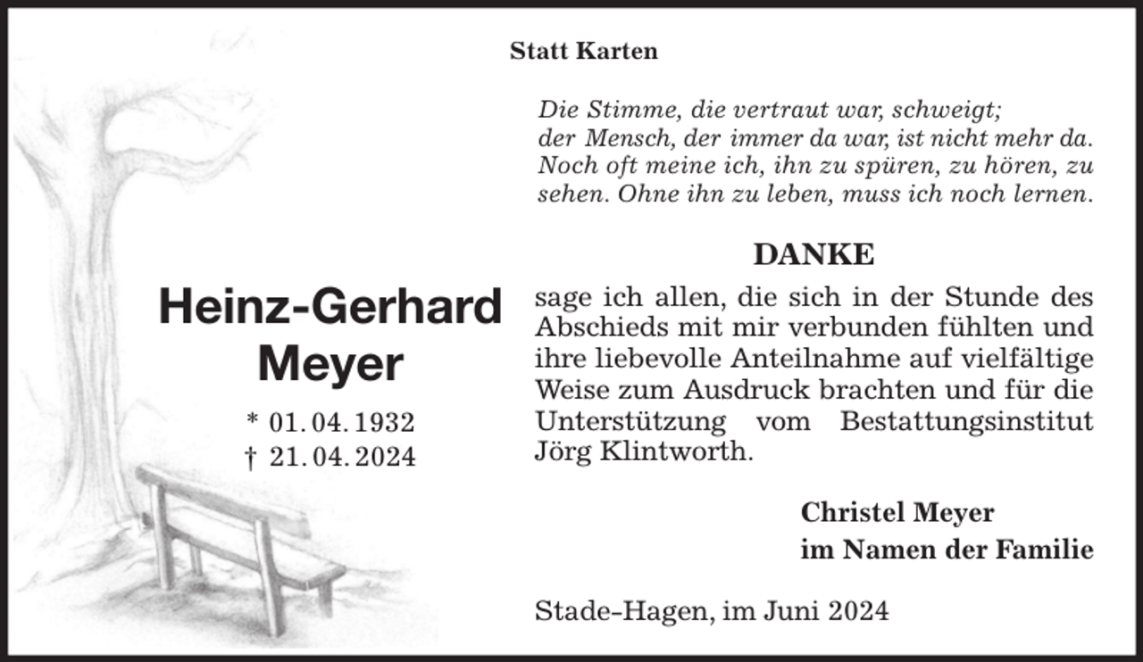 <p>Statt Karten<br />Die Stimme, die vertraut war, schweigt;<br />der Mensch, der immer da war, ist nicht mehr da. Noch oft meine ich, ihn zu spüren, zu hören, zu<br />sehen. Ohne ihn zu leben, muss ich noch lernen.<br />DANKE<br />sage ich allen, die sich in der Stunde des<br />Abschieds mit mir verbunden fühlten und<br />ihre liebevolle Anteilnahme auf vielfältige Weise zum Ausdruck brachten und für die Unterstützung vom Bestattungsinstitut<br />Jörg Klintworth.<br />Christel Meyer<br />im Namen der Familie<br />Stade-Hagen, im Juni 2024<br />Heinz-Gerhard Meyer<br />* 01. 04. 1932<br />† 21. 04. 2024</p>