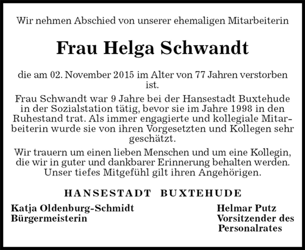 <p>Frau Helga Schwandt<br />H A N S E S T A D T B U X T E H U D E<br />Katja Oldenburg-Schmidt Helmar Putz<br />Bürgermeisterin Vorsitzender des<br />Personalrates<br />Wir nehmen Abschied von unserer ehemaligen Mitarbeiterin<br />die am 02. November 2015 im Alter von 77 Jahren verstorben ist.<br />Frau Schwandt war 9 Jahre bei der Hansestadt Buxtehude in der Sozialstation tätig, bevor sie im Jahre 1998 in den Ruhestand trat. Als immer engagierte und kollegiale Mitarbeiterin wurde sie von ihren Vorgesetzten und Kollegen sehr geschätzt.<br />Wir trauern um einen lieben Menschen und um eine Kollegin, die wir in guter und dankbarer Erinnerung behalten werden. Unser tiefes Mitgefühl gilt ihren Angehörigen.</p>