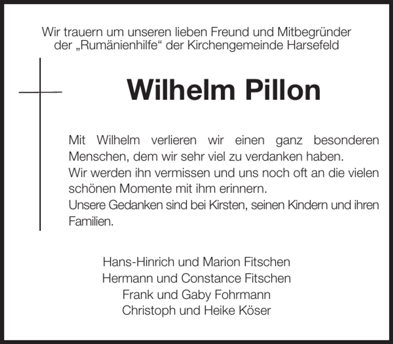 <p>Wir trauern um unseren lieben Freund und Mitbegründer<br />der „Rumänienhilfe“ der Kirchengemeinde Harsefeld<br />Wilhelm Pillon<br />Mit Wilhelm verlieren wir einen ganz besonderen<br />Menschen, dem wir sehr viel zu verdanken haben.<br />Wir werden ihn vermissen und uns noch oft an die vielen<br />schönen Momente mit ihm erinnern.<br />Unsere Gedanken sind bei Kirsten, seinen Kindern und ihren<br />Familien.<br />Hans-Hinrich und Marion Fitschen<br />Hermann und Constance Fitschen<br />Frank und Gaby Fohrmann<br />Christoph und Heike Köser</p>