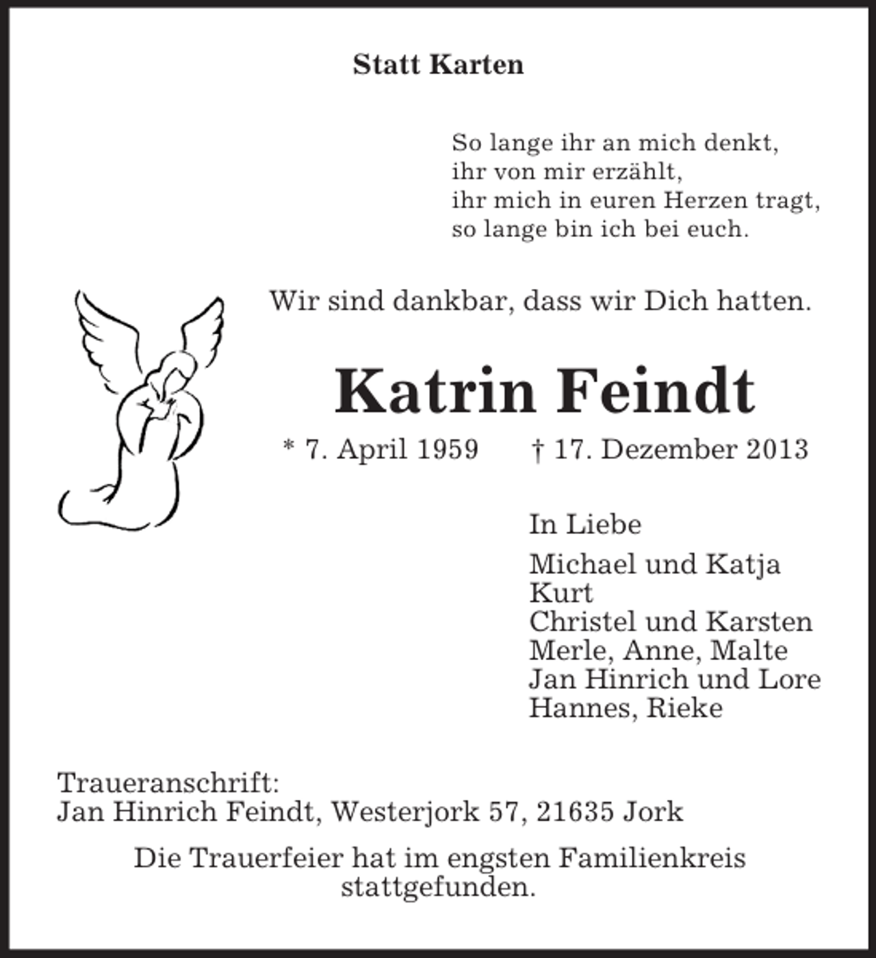 <p>Statt Karten<br />So lange ihr an mich denkt,<br />ihr von mir erzählt,<br />ihr mich in euren Herzen tragt,<br />so lange bin ich bei euch.<br />Wir sind dankbar, dass wir Dich hatten.<br />Katrin Feindt<br />* 7. April 1959 † 17. Dezember 2013<br />In Liebe<br />Michael und Katja<br />Kurt<br />Christel und Karsten<br />Merle, Anne, Malte<br />Jan Hinrich und Lore<br />Hannes, Rieke<br />Traueranschrift:<br />Jan Hinrich Feindt, Westerjork 57, 21635 Jork<br />Die Trauerfeier hat im engsten Familienkreis<br />stattgefunden.</p>