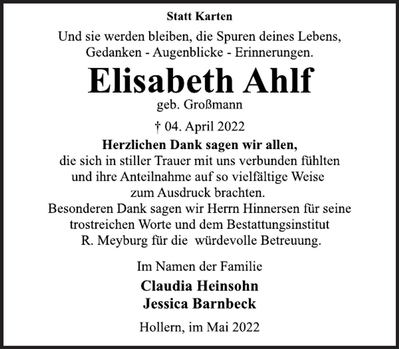 <p>Statt Karten<br />Und sie werden bleiben, die Spuren deines Lebens,<br />Gedanken - Augenblicke - Erinnerungen.<br />Elisabeth Ahlf<br />geb. Großmann<br />† 04. April 2022<br />Herzlichen Dank sagen wir allen,<br />die sich in stiller Trauer mit uns verbunden fühlten<br />und ihre Anteilnahme auf so vielfältige Weise<br />zum Ausdruck brachten.<br />Besonderen Dank sagen wir Herrn Hinnersen für seine<br />trostreichen Worte und dem Bestattungsinstitut<br />R. Meyburg für die würdevolle Betreuung.<br />Im Namen der Familie<br />Claudia Heinsohn<br />Jessica Barnbeck<br />Hollern, im Mai 2022</p>