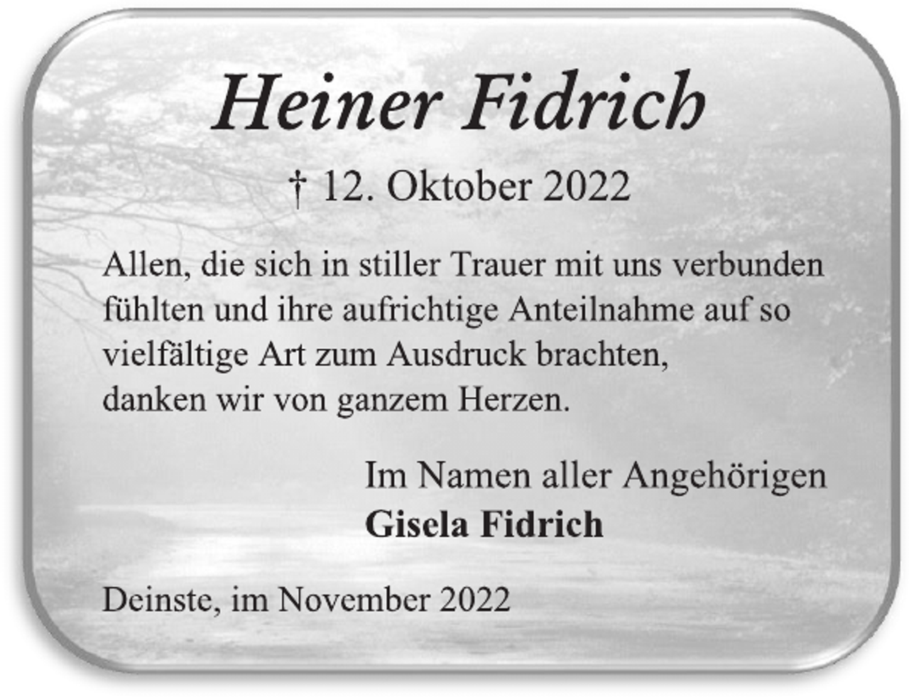 <p>Heiner Fidrich<br />† 12. Oktober 2022<br />Allen, die sich in stiller Trauer mit uns verbunden<br />fühlten und ihre aufrichtige Anteilnahme auf so<br />vielfältige Art zum Ausdruck brachten,<br />danken wir von ganzem Herzen.<br />Im Namen aller Angehörigen<br />Gisela Fidrich<br />Deinste, im November 2022</p>