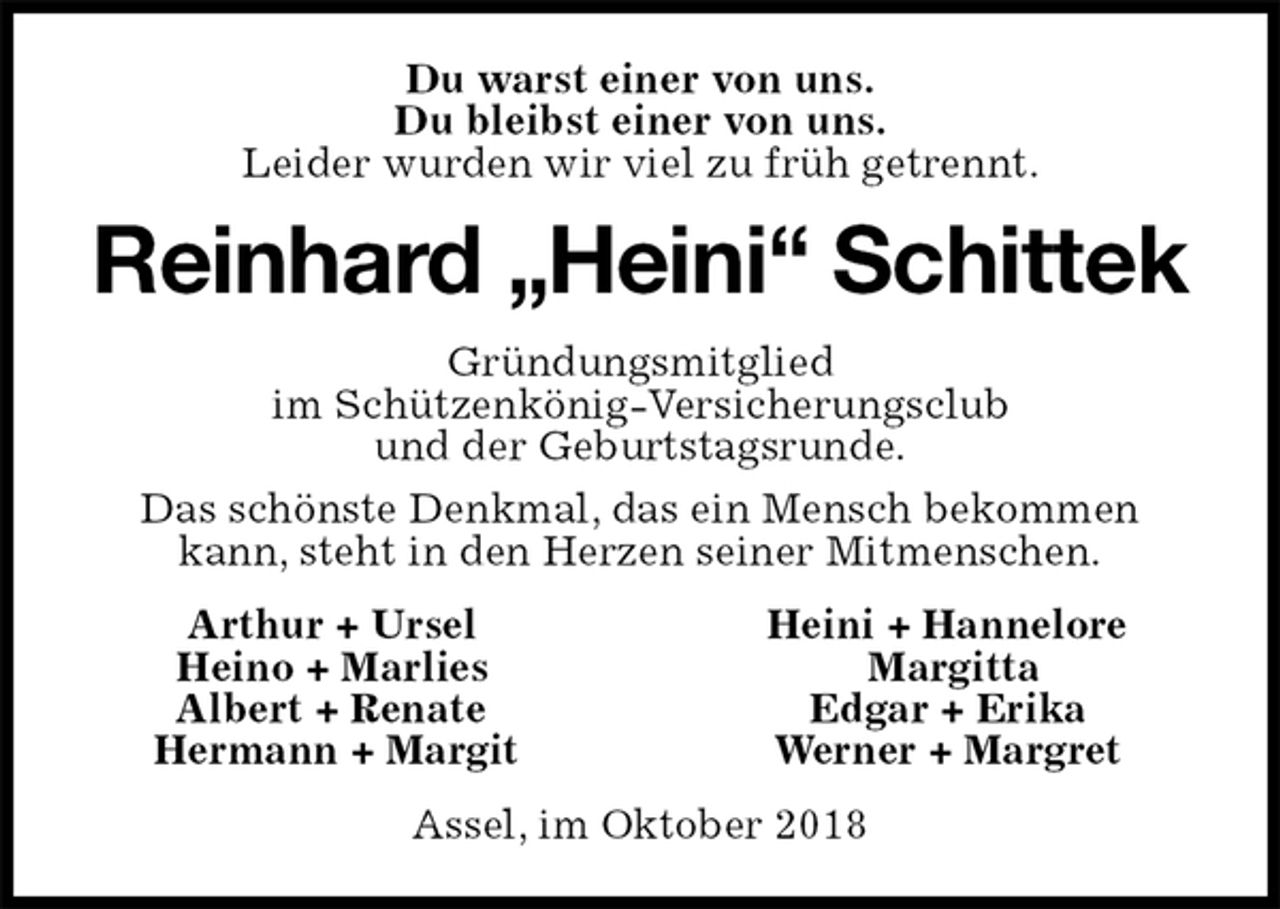 <p>Du warst einer von uns.<br />Du bleibst einer von uns.<br />Leider wurden wir viel zu früh getrennt.<br />Reinhard „Heini“ Schittek<br />Gründungsmitglied<br />im Schützenkönig-Versicherungsclub<br />und der Geburtstagsrunde.<br />Das schönste Denkmal, das ein Mensch bekommen kann, steht in den Herzen seiner Mitmenschen.<br />Arthur + Ursel Heini + Hannelore<br />Heino + Marlies Margitta<br />Albert + Renate Edgar + Erika<br />Hermann + Margit Werner + Margret<br />Assel, im Oktober 2018</p>
