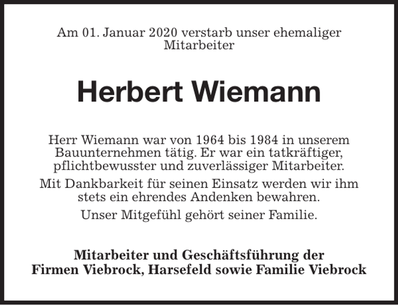<p>Am 01. Januar 2020 verstarb unser ehemaliger<br />Mitarbeiter<br />Herbert Wiemann<br />Herr Wiemann war von 1964 bis 1984 in unserem<br />Bauunternehmen tätig. Er war ein tatkräftiger,<br />pflichtbewusster und zuverlässiger Mitarbeiter.<br />Mit Dankbarkeit für seinen Einsatz werden wir ihm stets ein ehrendes Andenken bewahren.<br />Unser Mitgefühl gehört seiner Familie.<br />Mitarbeiter und Geschäftsführung der<br />Firmen Viebrock, Harsefeld sowie Familie Viebrock</p>
