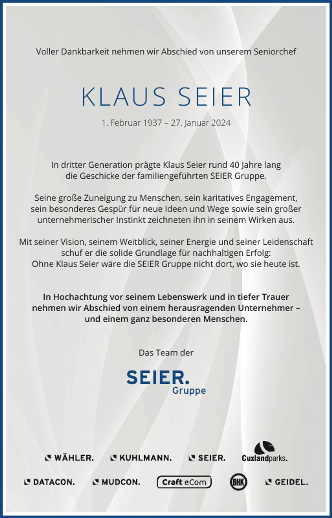 <p>Voller Dankbarkeit nehmen wir Abschied von unserem Seniorchef</p><p>KLAUS SEIE R<br />1. Februar 1937 – 27. Januar 2024</p><p>In dritter Generation prägte Klaus Seier rund 40 Jahre lang<br />die Geschicke der familiengeführten SEIER Gruppe.<br />Seine große Zuneigung zu Menschen, sein karitatives Engagement,<br />sein besonderes Gespür für neue Ideen und Wege sowie sein großer<br />unternehmerischer Instinkt zeichneten ihn in seinem Wirken aus.<br />Mit seiner Vision, seinem Weitblick, seiner Energie und seiner Leidenschaft<br />schuf er die solide Grundlage für nachhaltigen Erfolg:<br />Ohne Klaus Seier wäre die SEIER Gruppe nicht dort, wo sie heute ist.</p><p>In Hochachtung vor seinem Lebenswerk und in tiefer Trauer<br />nehmen wir Abschied von einem herausragenden Unternehmer –<br />und einem ganz besonderen Menschen.</p><p>Das Team der</p>