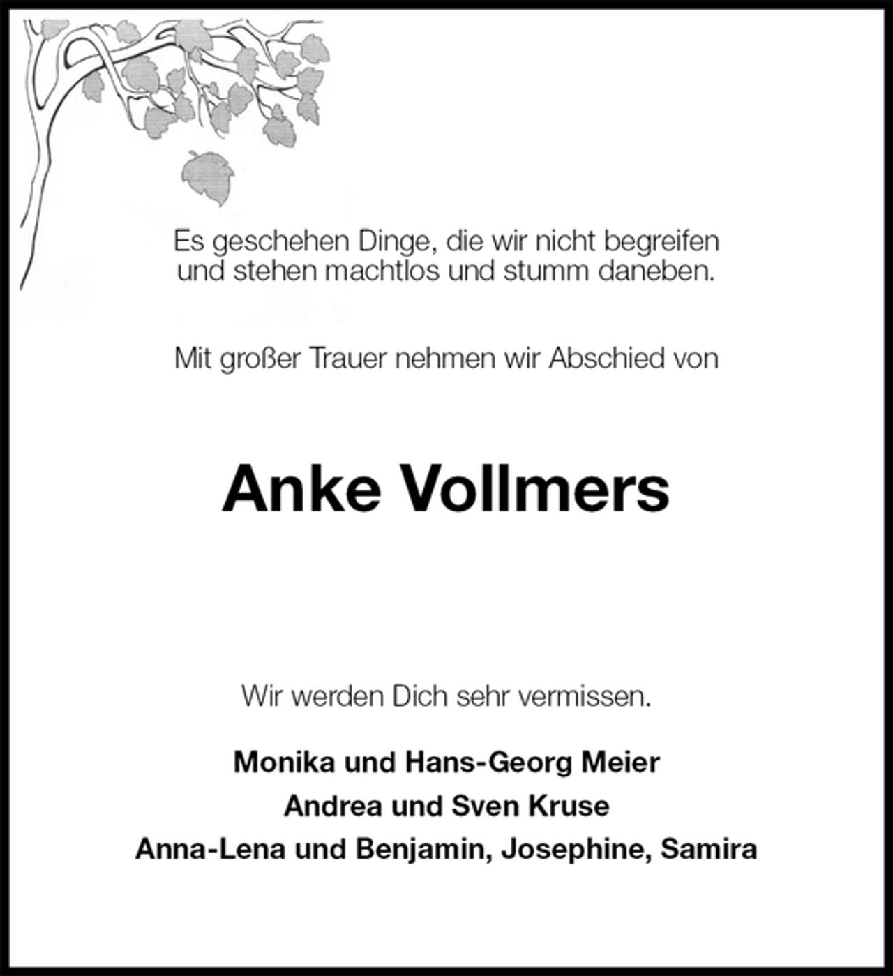 <p>Es geschehen Dinge, die wir nicht begreifen<br />und stehen machtlos und stumm daneben.</p><p>Mit großer Trauer nehmen wir Abschied von<br />Anke Vollmers<br />Wir werden Dich sehr vermissen.<br />Monika und Hans-Georg Meier<br />Andrea und Sven Kruse<br />Anna-Lena und Benjamin, Josephine, Samira</p>