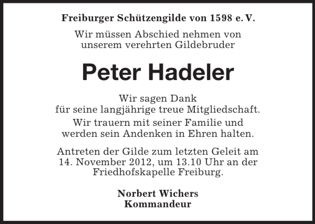 <p>Freiburger Schützengilde von 1598 e. V.<br />Wir müssen Abschied nehmen von<br />unserem verehrten Gildebruder</p><p>Peter Hadeler<br />Wir sagen Dank<br />für seine langjährige treue Mitgliedschaft.<br />Wir trauern mit seiner Familie und<br />werden sein Andenken in Ehren halten.<br />Antreten der Gilde zum letzten Geleit am<br />14. November 2012, um 13.10 Uhr an der<br />Friedhofskapelle Freiburg.<br />Norbert Wichers<br />Kommandeur</p>