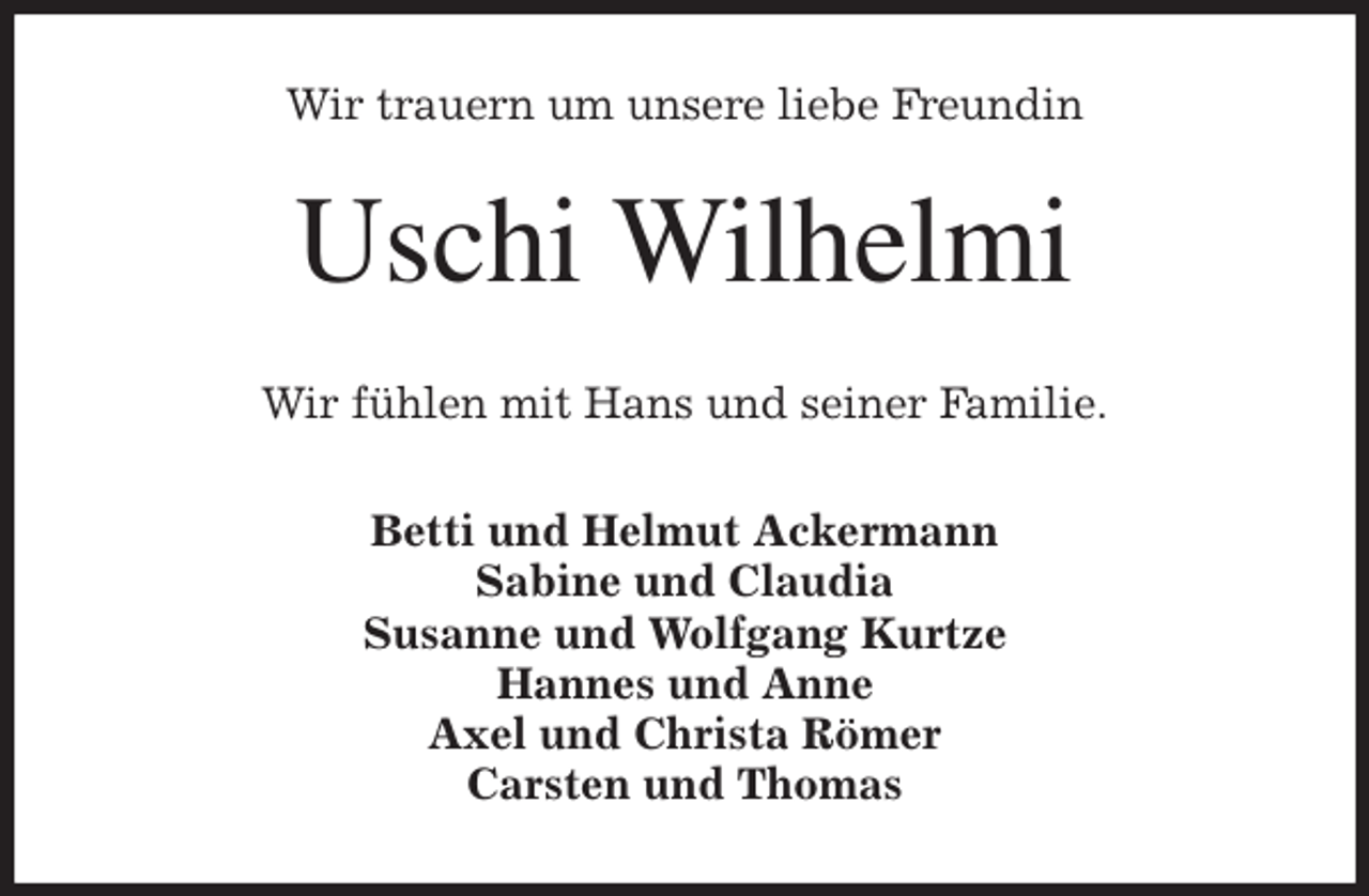 <p>Wir trauern um unsere liebe Freundin<br />Uschi Wilhelmi<br />Wir fühlen mit Hans und seiner Familie.<br />Betti und Helmut Ackermann<br />Sabine und Claudia<br />Susanne und Wolfgang Kurtze<br />Hannes und Anne<br />Axel und Christa Römer<br />Carsten und Thomas</p>