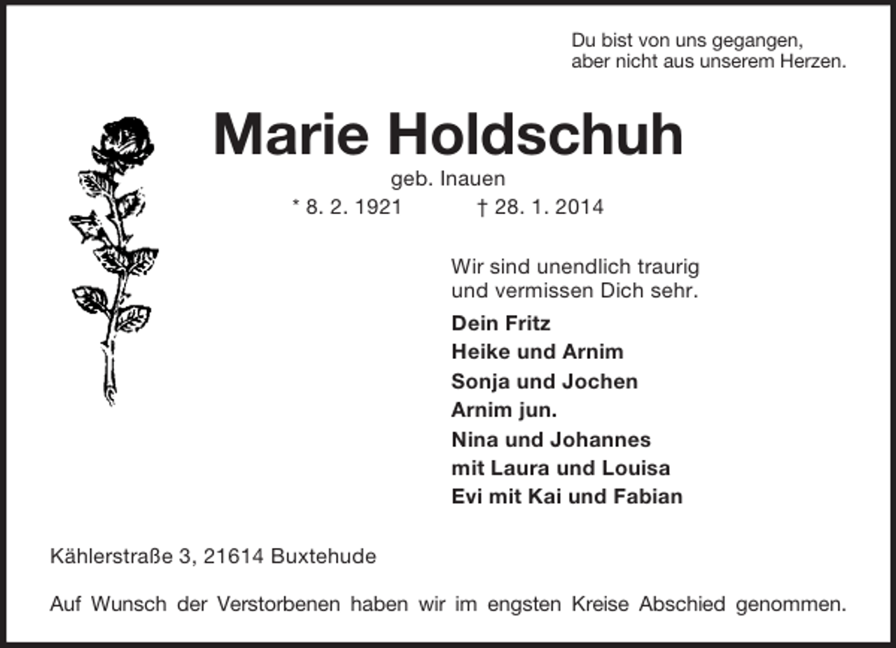 <p>Du bist von uns gegangen,<br />aber nicht aus unserem Herzen.<br />Marie Holdschuh<br />geb. Inauen<br />* 8. 2. 1921 † 28. 1. 2014<br />Wir sind unendlich traurig<br />und vermissen Dich sehr.<br />Dein Fritz<br />Heike und Arnim<br />Sonja und Jochen<br />Arnim jun.<br />Nina und Johannes<br />mit Laura und Louisa<br />Evi mit Kai und Fabian<br />Kählerstraße 3, 21614 Buxtehude</p><p>Auf Wunsch der Verstorbenen haben wir im engsten Kreise Abschied genommen.</p>