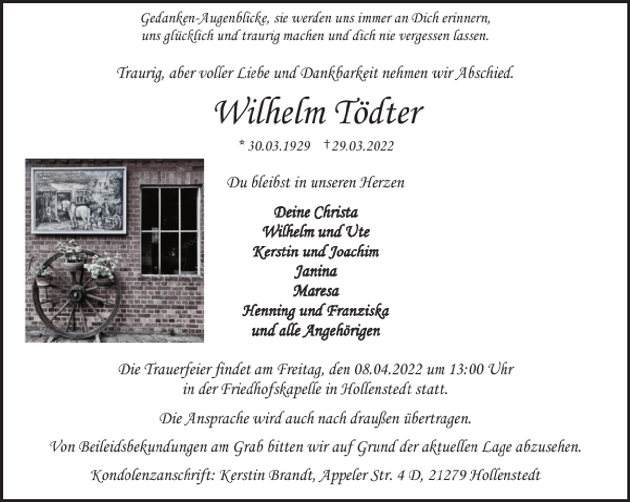 <p>Gedanken-Augenblicke, sie werden uns immer an Dich erinnern,<br />uns glücklich und traurig machen und dich nie vergessen lassen.<br />Traurig, aber voller Liebe und Dankbarkeit nehmen wir Abschied.<br />Wilhelm Tödter<br />* 30.03.1929 †29.03.2022<br />Du bleibst in unseren Herzen<br />Deine Christa<br />Wilhelm und Ute<br />Kerstin und Joachim<br />Janina<br />Maresa<br />Henning und Franziska<br />und alle Angehörigen<br />Die Trauerfeier findet am Freitag, den 08.04.2022 um 13:00 Uhr<br />in der Friedhofskapelle in Hollenstedt statt.<br />Die Ansprache wird auch nach draußen übertragen.<br />Von Beileidsbekundungen am Grab bitten wir auf Grund der aktuellen Lage abzusehen.<br />Kondolenzanschrift: Kerstin Brandt, Appeler Str. 4 D, 21279 Hollenstedt</p>