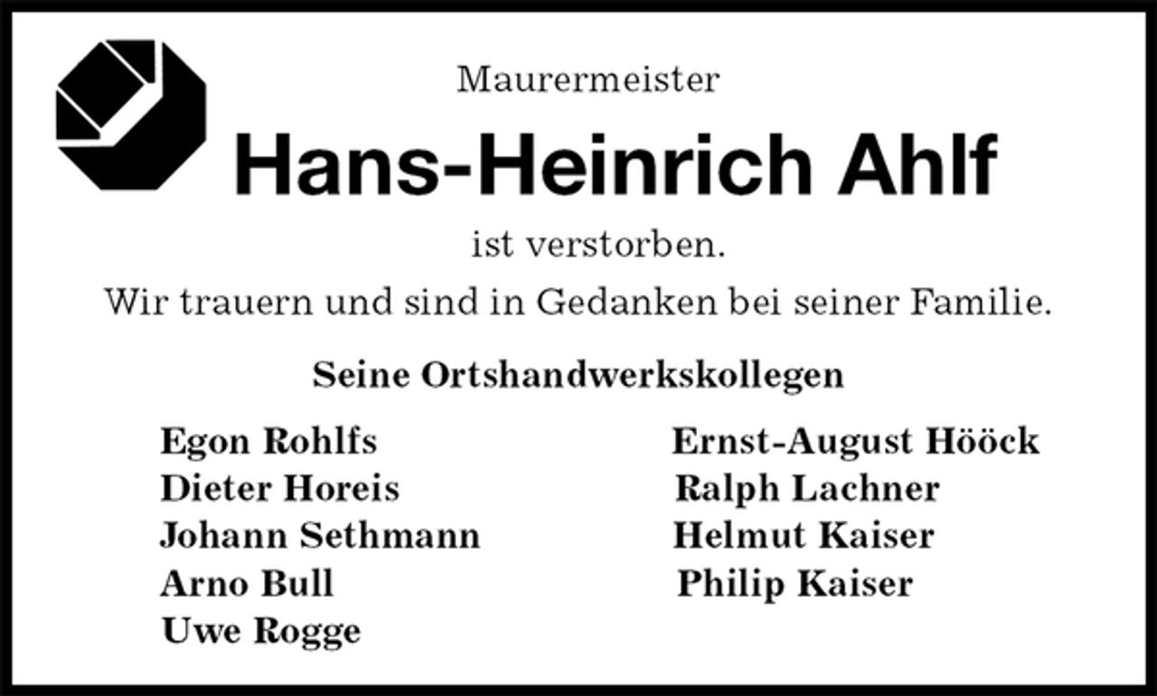 <p>Maurermeister<br />Hans-Heinrich Ahlf<br />Seine Ortshandwerkskollegen<br />Egon Rohlfs Ernst-August Hööck<br />Dieter Horeis Ralph Lachner<br />Johann Sethmann Helmut Kaiser<br />Arno Bull Philip Kaiser<br />Uwe Rogge<br />ist verstorben.<br />Wir trauern und sind in Gedanken bei seiner Familie.</p>