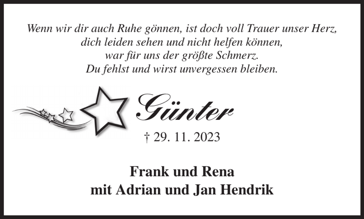 <p>Wenn wir dir auch Ruhe gönnen, ist doch voll Trauer unser Herz,<br />dich leiden sehen und nicht helfen können,<br />war für uns der größte Schmerz.<br />Du fehlst und wirst unvergessen bleiben.<br />Günter<br />† 29. 11. 2023<br />Frank und Rena<br />mit Adrian und Jan Hendrik</p>