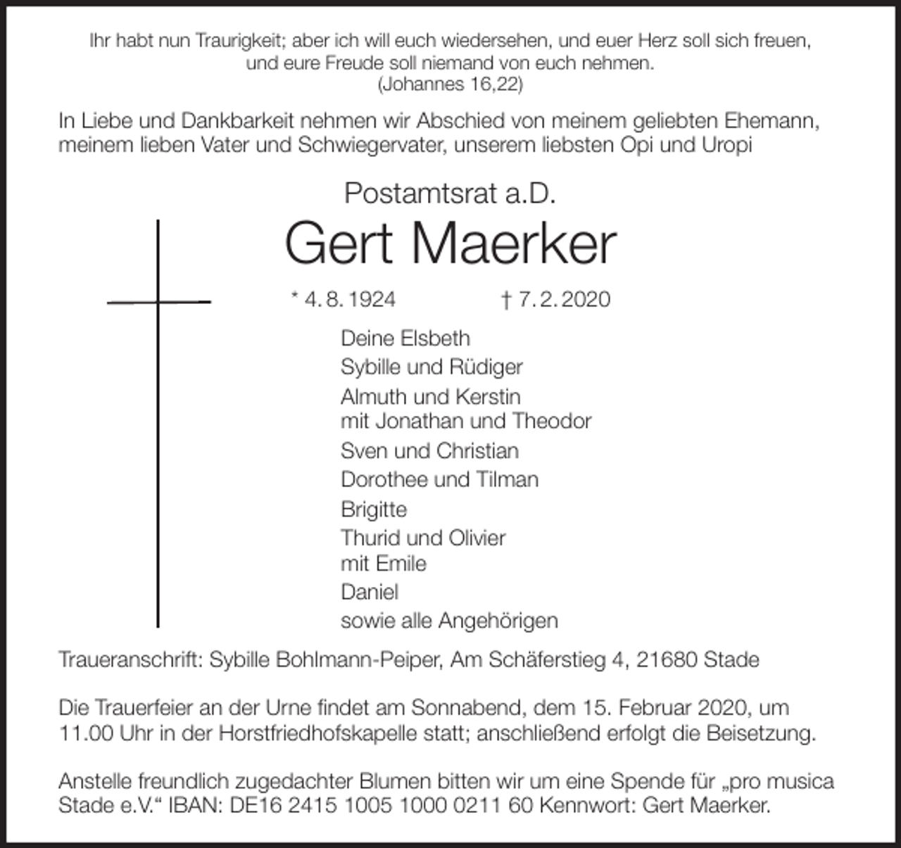 <p>Ihr habt nun Traurigkeit; aber ich will euch wiedersehen, und euer Herz soll sich freuen,<br />und eure Freude soll niemand von euch nehmen.<br />(Johannes 16,22)<br />In Liebe und Dankbarkeit nehmen wir Abschied von meinem geliebten Ehemann, meinem lieben Vater und Schwiegervater, unserem liebsten Opi und Uropi<br />Postamtsrat a.D.<br />Gert Maerker<br />* 4. 8. 1924 † 7. 2. 2020<br />Deine Elsbeth<br />Sybille und Rüdiger<br />Almuth und Kerstin<br />mit Jonathan und Theodor<br />Sven und Christian<br />Dorothee und Tilman<br />Brigitte<br />Thurid und Olivier<br />mit Emile<br />Daniel<br />sowie alle Angehörigen<br />Traueranschrift: Sybille Bohlmann-Peiper, Am Schäferstieg 4, 21680 Stade</p>
<p>Die Trauerfeier an der Urne findet am Sonnabend, dem 15. Februar 2020, um 11.00 Uhr in der Horstfriedhofskapelle statt; anschließend erfolgt die Beisetzung.</p>
<p>Anstelle freundlich zugedachter Blumen bitten wir um eine Spende für „pro musica Stade e.V.“ IBAN: DE16 2415 1005 1000 0211 60 Kennwort: Gert Maerker.</p>
