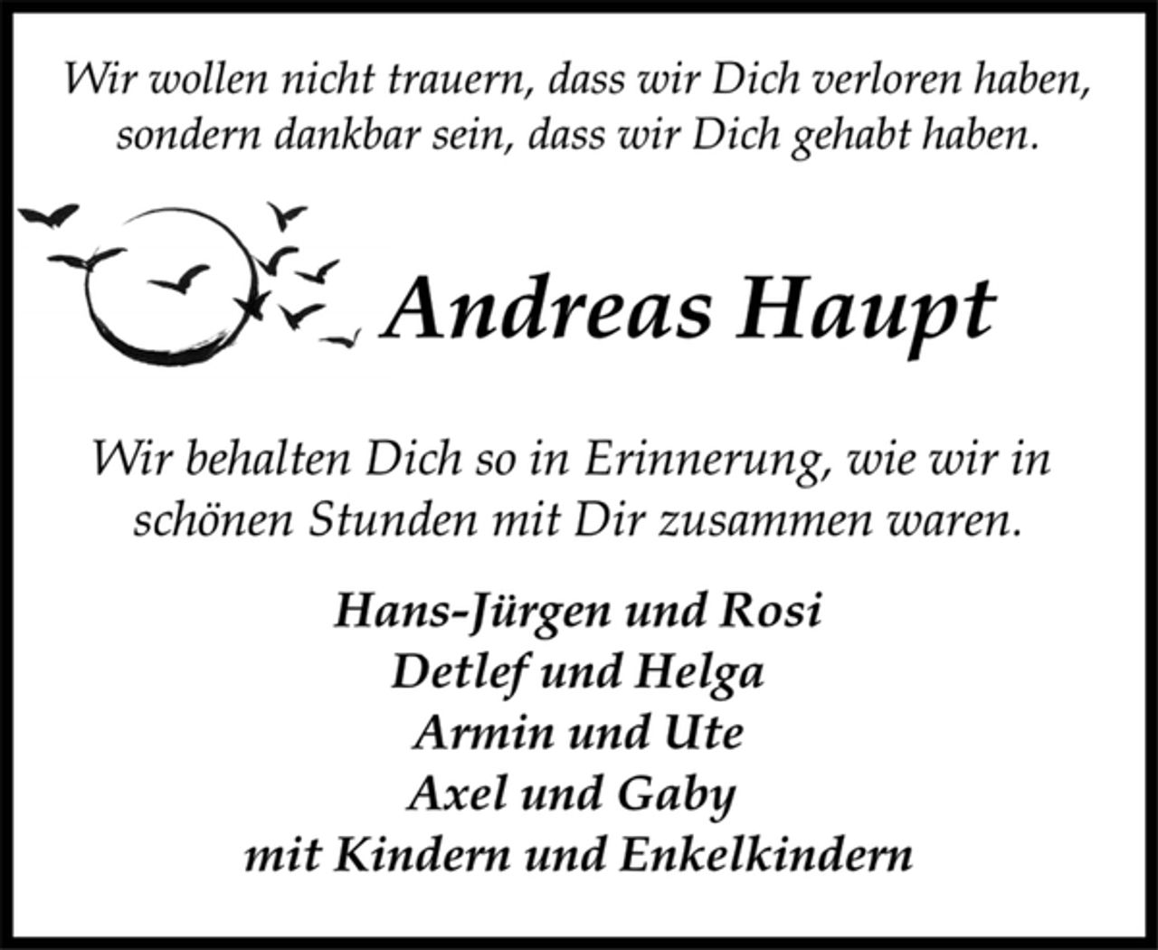 <p>Wir behalten Dich so in Erinnerung, wie wir in<br />schönen Stunden mit Dir zusammen waren.<br />Hans-Jürgen und Rosi<br />Detlef und Helga<br />Armin und Ute<br />Axel und Gaby<br />mit Kindern und Enkelkindern<br />Wir wollen nicht trauern, dass wir Dich verloren haben,<br />sondern dankbar sein, dass wir Dich gehabt haben.<br />Andreas Haupt</p>