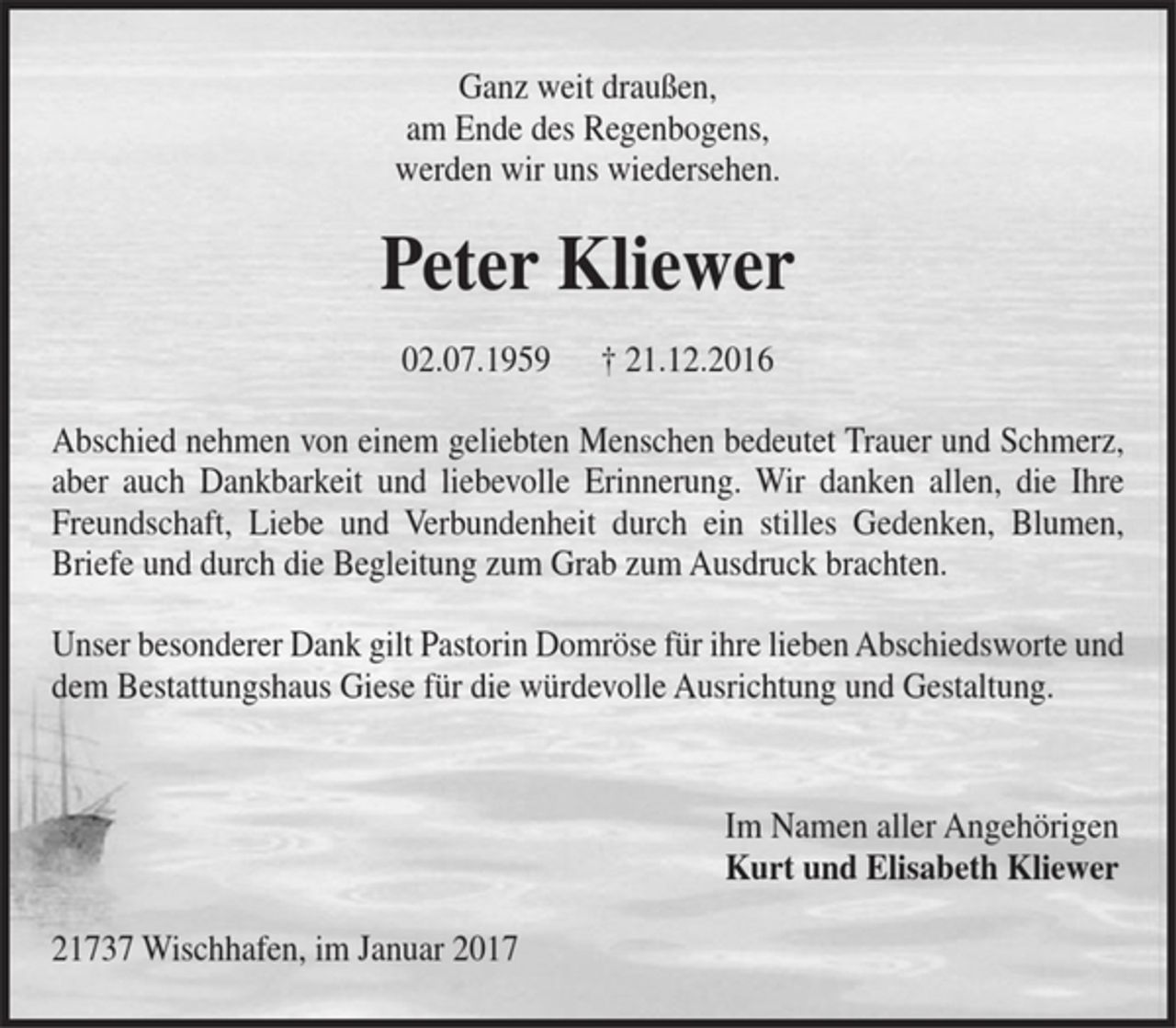 <p>Ganz weit draußen,<br />am Ende des Regenbogens,<br />werden wir uns wiedersehen.<br />Peter Kliewer<br />02.07.1959 † 21.12.2016<br />Abschied nehmen von einem geliebten Menschen bedeutet Trauer und Schmerz,<br />aber auch Dankbarkeit und liebevolle Erinnerung. Wir danken allen, die Ihre<br />Freundschaft, Liebe und Verbundenheit durch ein stilles Gedenken, Blumen,<br />Briefe und durch die Begleitung zum Grab zum Ausdruck brachten.<br />Unser besonderer Dank gilt Pastorin Domröse für ihre lieben Abschiedsworte und<br />dem Bestattungshaus Giese für die würdevolle Ausrichtung und Gestaltung.<br />Im Namen aller Angehörigen<br />Kurt und Elisabeth Kliewer<br />21737 Wischhafen, im Januar 2017</p>