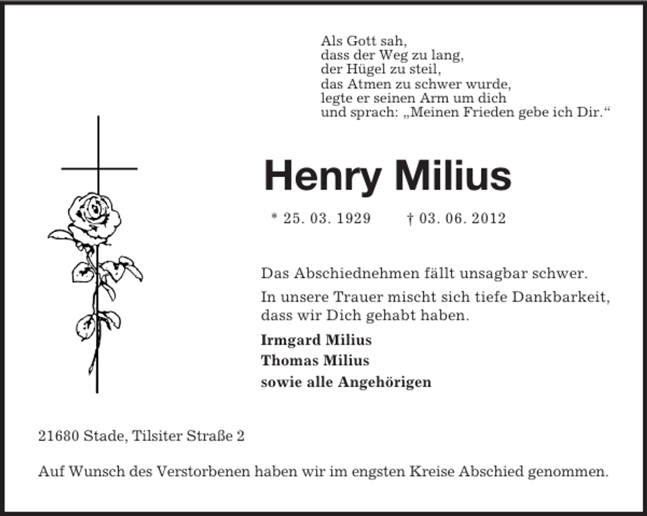 <p>Als Gott sah,<br />dass der Weg zu lang,<br />der Hügel zu steil,<br />das Atmen zu schwer wurde,<br />legte er seinen Arm um dich<br />und sprach: „Meinen Frieden gebe ich Dir.“<br />Henry Milius<br />* 25. 03. 1929 † 03. 06. 2012<br />Das Abschiednehmen fällt unsagbar schwer.<br />In unsere Trauer mischt sich tiefe Dankbarkeit,<br />dass wir Dich gehabt haben.<br />Irmgard Milius<br />Thomas Milius<br />sowie alle Angehörigen<br />21680 Stade, Tilsiter Straße 2</p><p>Auf Wunsch des Verstorbenen haben wir im engsten Kreise Abschied genommen.</p>