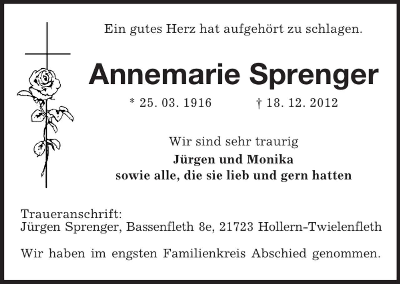 <p>Ein gutes Herz hat aufgehört zu schlagen.</p><p>Annemarie Sprenger<br />* 25. 03. 1916</p><p>† 18. 12. 2012</p><p>Wir sind sehr traurig<br />Jürgen und Monika<br />sowie alle, die sie lieb und gern hatten<br />Traueranschrift:<br />Jürgen Sprenger, Bassenfleth 8e, 21723 Hollern-Twielenfleth<br />Wir haben im engsten Familienkreis Abschied genommen.</p>