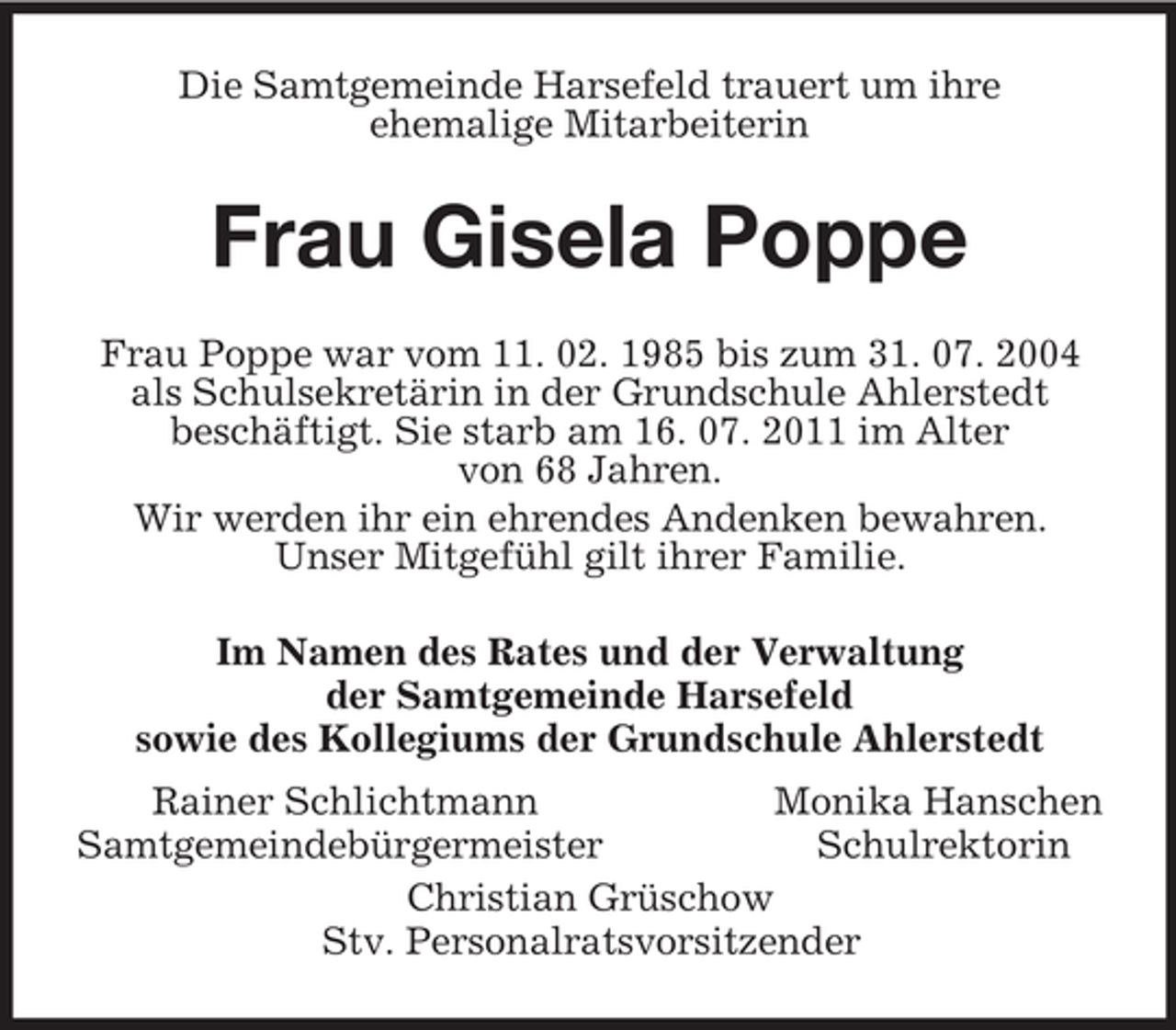 <p>Die Samtgemeinde Harsefeld trauert um ihre<br />ehemalige Mitarbeiterin<br />Frau Gisela Poppe<br />Frau Poppe war vom 11. 02. 1985 bis zum 31. 07. 2004<br />als Schulsekretärin in der Grundschule Ahlerstedt<br />beschäftigt. Sie starb am 16. 07. 2011 im Alter<br />von 68 Jahren.<br />Wir werden ihr ein ehrendes Andenken bewahren.<br />Unser Mitgefühl gilt ihrer Familie.<br />Im Namen des Rates und der Verwaltung<br />der Samtgemeinde Harsefeld<br />sowie des Kollegiums der Grundschule Ahlerstedt<br />Rainer Schlichtmann Monika Hanschen<br />Samtgemeindebürgermeister Schulrektorin<br />Christian Grüschow<br />Stv. Personalratsvorsitzender</p>