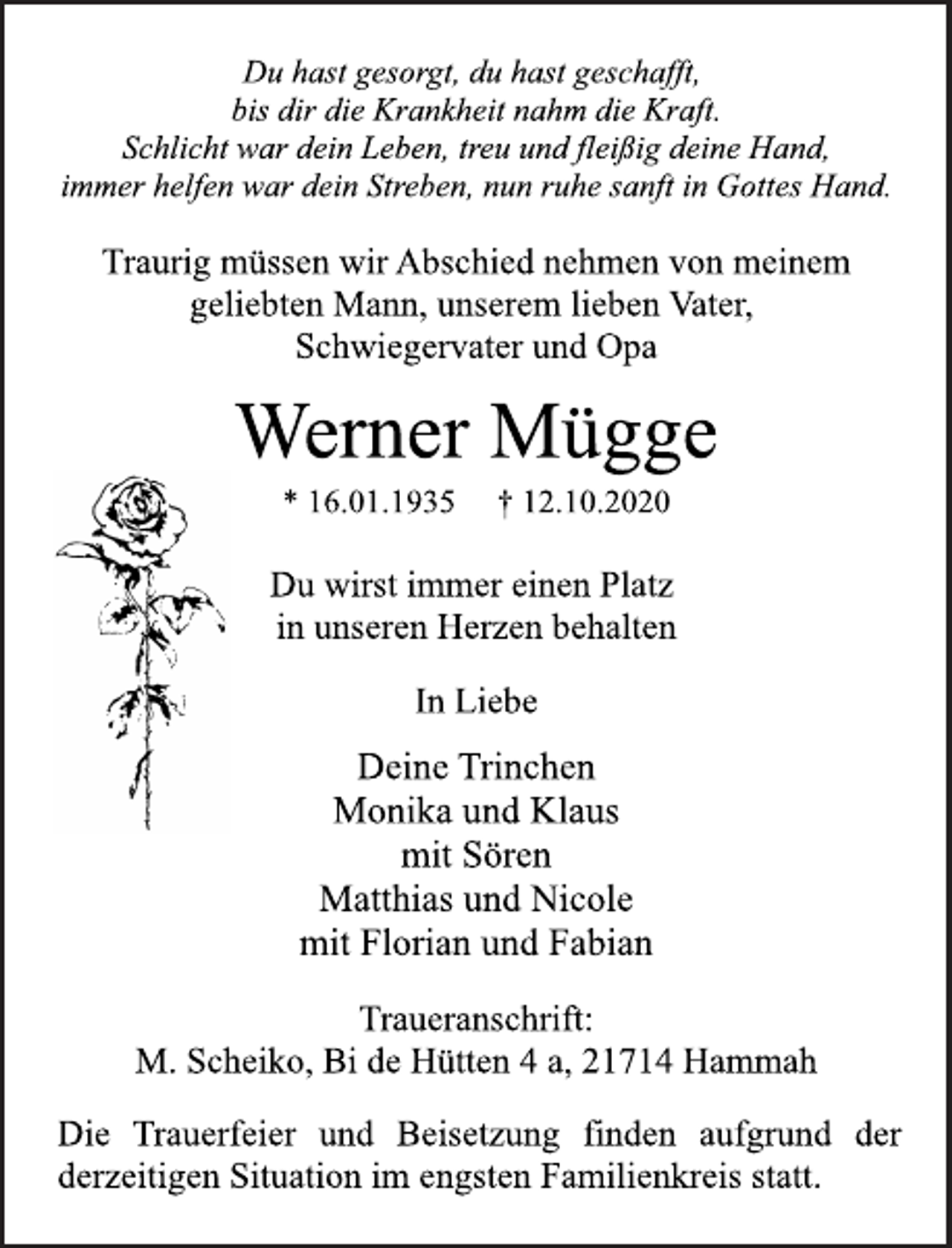 <p>Du wirst immer einen Platz<br />in unseren Herzen behalten<br />Traurig müssen wir Abschied nehmen von meinem<br />geliebten Mann, unserem lieben Vater,<br />Schwiegervater und Opa<br />Werner Mügge<br />Du hast gesorgt, du hast geschafft,<br />bis dir die Krankheit nahm die Kraft.<br />Schlicht war dein Leben, treu und fleißig deine Hand,<br />immer helfen war dein Streben, nun ruhe sanft in Gottes Hand.<br />* 16.01.1935 † 12.10.2020<br />In Liebe<br />Deine Trinchen<br />Monika und Klaus<br />mit Sören<br />Matthias und Nicole<br />mit Florian und Fabian<br />Traueranschrift:<br />M. Scheiko, Bi de Hütten 4 a, 21714 Hammah<br />Die Trauerfeier und Beisetzung finden aufgrund der<br />derzeitigen Situation im engsten Familienkreis statt.</p>
