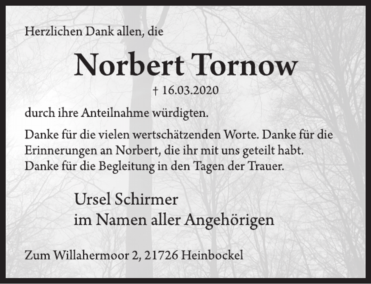 <p>Herzlichen Dank allen, die<br />Norbert Tornow<br />† 16.03.2020<br />durch ihre Anteilnahme würdigten.<br />Danke für die vielen wertschätzenden Worte. Danke für die<br />Erinnerungen an Norbert, die ihr mit uns geteilt habt.<br />Danke für die Begleitung in den Tagen der Trauer.<br />Ursel Schirmer<br />im Namen aller Angehörigen<br />Zum Willahermoor 2, 21726 Heinbockel</p>