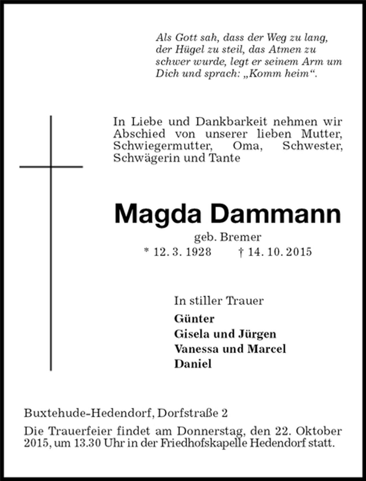 <p>Als Gott sah, dass der Weg zu lang,<br />der Hügel zu steil, das Atmen zu<br />schwer wurde, legt er seinem Arm um<br />Dich und sprach: „Komm heim“.<br />In Liebe und Dankbarkeit nehmen wir<br />Abschied von unserer lieben Mutter,<br />Schwiegermutter, Oma, Schwester, Schwägerin und Tante<br />Magda Dammann<br />geb. Bremer<br />* 12. 3. 1928 † 14. 10. 2015<br />In stiller Trauer<br />Günter<br />Gisela und Jürgen<br />Vanessa und Marcel<br />Daniel<br />Buxtehude-Hedendorf, Dorfstraße 2<br />Die Trauerfeier findet am Donnerstag, den 22. Oktober 2015, um 13.30 Uhr in der Friedhofskapelle Hedendorf statt.</p>