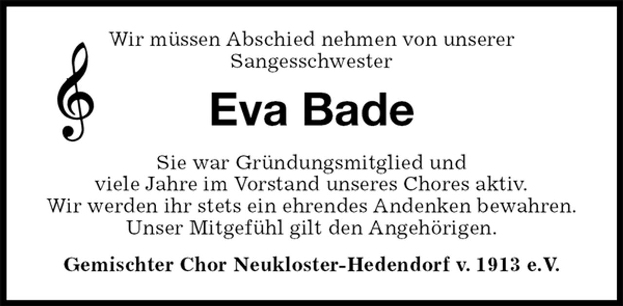 <p>Wir müssen Abschied nehmen von unserer<br />Sangesschwester<br />Eva Bade<br />Sie war Gründungsmitglied und<br />viele Jahre im Vorstand unseres Chores aktiv.<br />Wir werden ihr stets ein ehrendes Andenken bewahren.<br />Unser Mitgefühl gilt den Angehörigen.<br />Gemischter Chor Neukloster-Hedendorf v. 1913 e.V.</p>