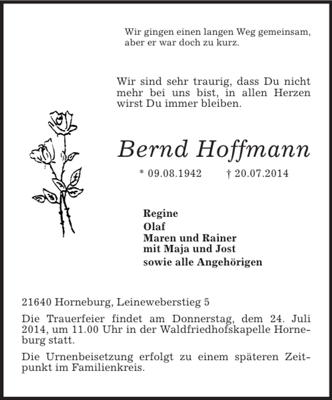 <p>Wir gingen einen langen Weg gemeinsam,<br />aber er war doch zu kurz.<br />Wir sind sehr traurig, dass Du nicht mehr bei uns bist, in allen Herzen wirst Du immer bleiben.<br />Bernd Hoffmann<br />* 09.08.1942 † 20.07.2014<br />Regine<br />Olaf<br />Maren und Rainer<br />mit Maja und Jost<br />sowie alle Angehörigen<br />21640 Horneburg, Leineweberstieg 5<br />Die Trauerfeier findet am Donnerstag, dem 24. Juli 2014, um 11.00 Uhr in der Waldfriedhofskapelle Horneburg statt.<br />Die Urnenbeisetzung erfolgt zu einem späteren Zeitpunkt im Familienkreis.</p>