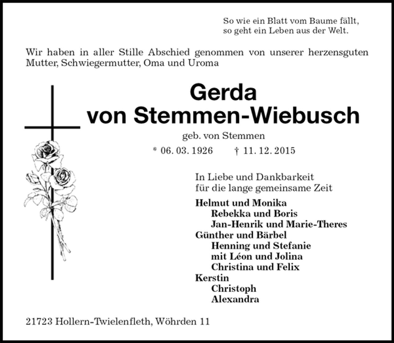 <p>So wie ein Blatt vom Baume fällt,<br />so geht ein Leben aus der Welt.<br />Wir haben in aller Stille Abschied genommen von unserer herzensguten Mutter, Schwiegermutter, Oma und Uroma<br />Gerda</p>
<p>von Stemmen-Wiebusch<br />geb. von Stemmen<br />* 06. 03. 1926 † 11. 12. 2015<br />In Liebe und Dankbarkeit<br />für die lange gemeinsame Zeit<br />Helmut und Monika<br />Rebekka und Boris<br />Jan-Henrik und Marie-Theres<br />Günther und Bärbel<br />Henning und Stefanie<br />mit Léon und Jolina<br />Christina und Felix<br />Kerstin<br />Christoph<br />Alexandra<br />21723 Hollern-Twielenfleth, Wöhrden 11</p>