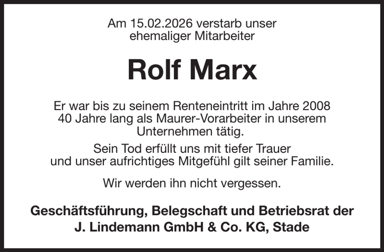 <p>Am 15.02.2026 verstarb unser<br />ehemaliger Mitarbeiter<br />Rolf Marx<br />Er war bis zu seinem Renteneintritt im Jahre 2008<br />40 Jahre lang als Maurer-Vorarbeiter in unserem<br />Unternehmen tätig.<br />Sein Tod erfüllt uns mit tiefer Trauer<br />und unser aufrichtiges Mitgefühl gilt seiner Familie.<br />Wir werden ihn nicht vergessen.<br />Geschäftsführung, Belegschaft und Betriebsrat der<br />J. Lindemann GmbH &amp; Co. KG, Stade</p>