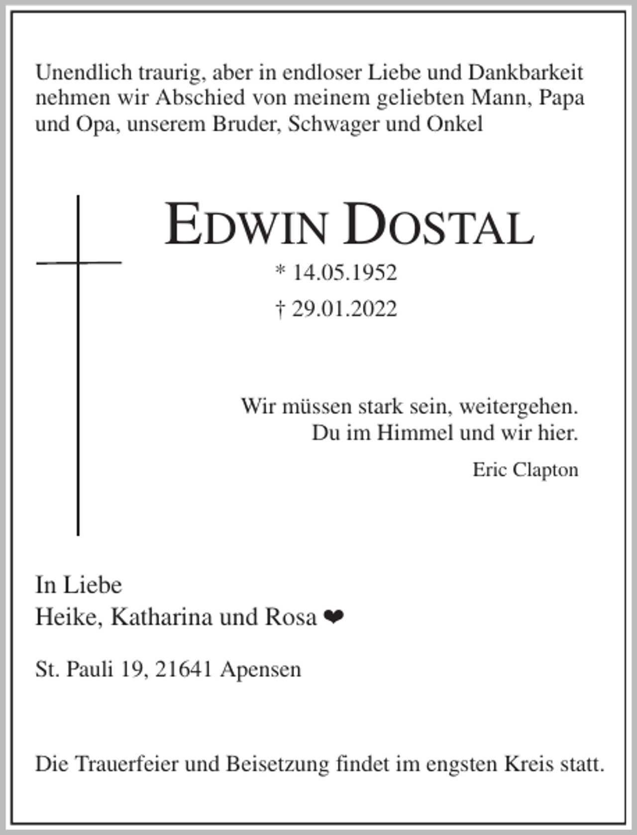 <p>Unendlich traurig, aber in endloser Liebe und Dankbarkeit<br />nehmen wir Abschied von meinem geliebten Mann, Papa<br />und Opa, unserem Bruder, Schwager und Onkel<br />EDWIN DOSTAL<br />* 14.05.1952<br />† 29.01.2022<br />Wir müssen stark sein, weitergehen.<br />Du im Himmel und wir hier.<br />Eric Clapton<br />In Liebe<br />Heike, Katharina und Rosa ¤</p>
<p>St. Pauli 19, 21641 Apensen</p>
<p>Die Trauerfeier und Beisetzung findet im engsten Kreis statt.</p>