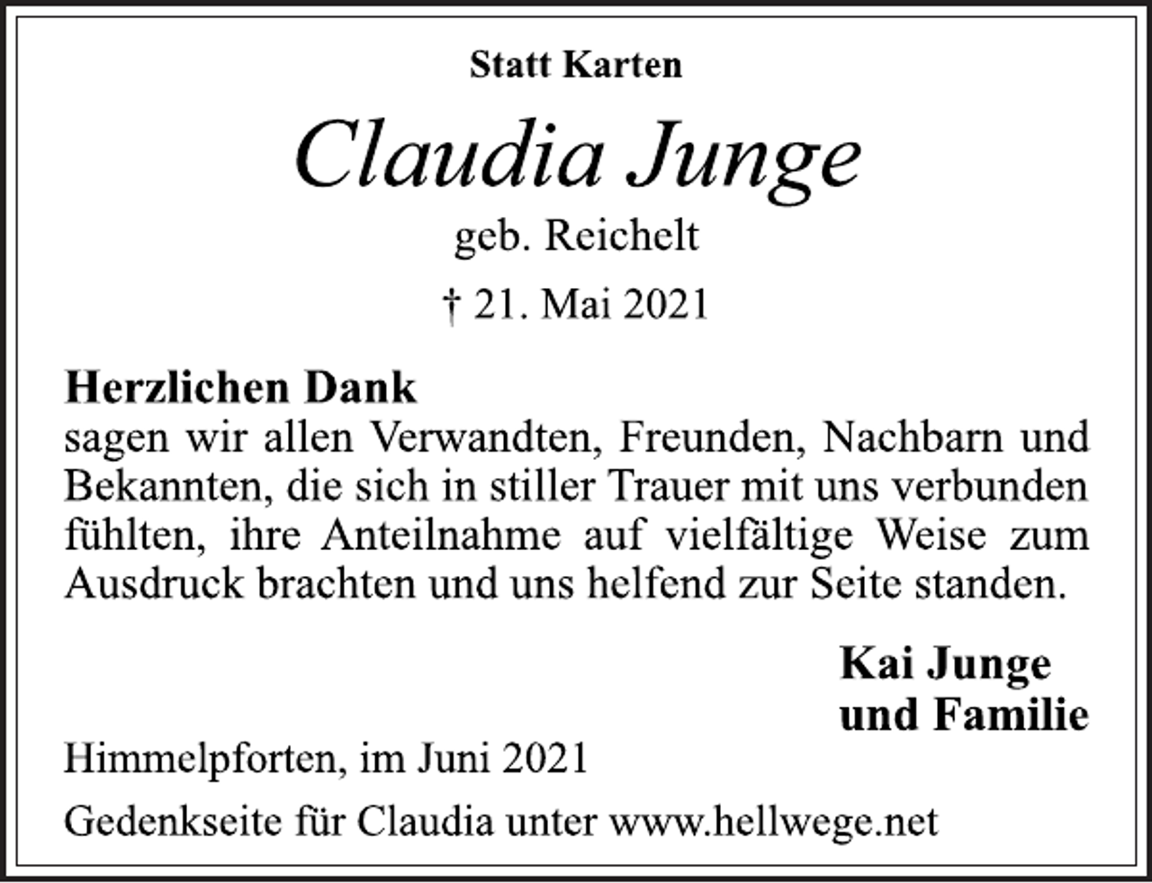 <p>Statt Karten<br />Claudia Junge<br />geb. Reichelt<br />† 21. Mai 2021<br />Herzlichen Dank<br />sagen wir allen Verwandten, Freunden, Nachbarn und<br />Bekannten, die sich in stiller Trauer mit uns verbunden<br />fühlten, ihre Anteilnahme auf vielfältige Weise zum<br />Ausdruck brachten und uns helfend zur Seite standen.<br />Kai Junge<br />und Familie<br />Himmelpforten, im Juni 2021<br />Gedenkseite für Claudia unter www.hellwege.net</p>