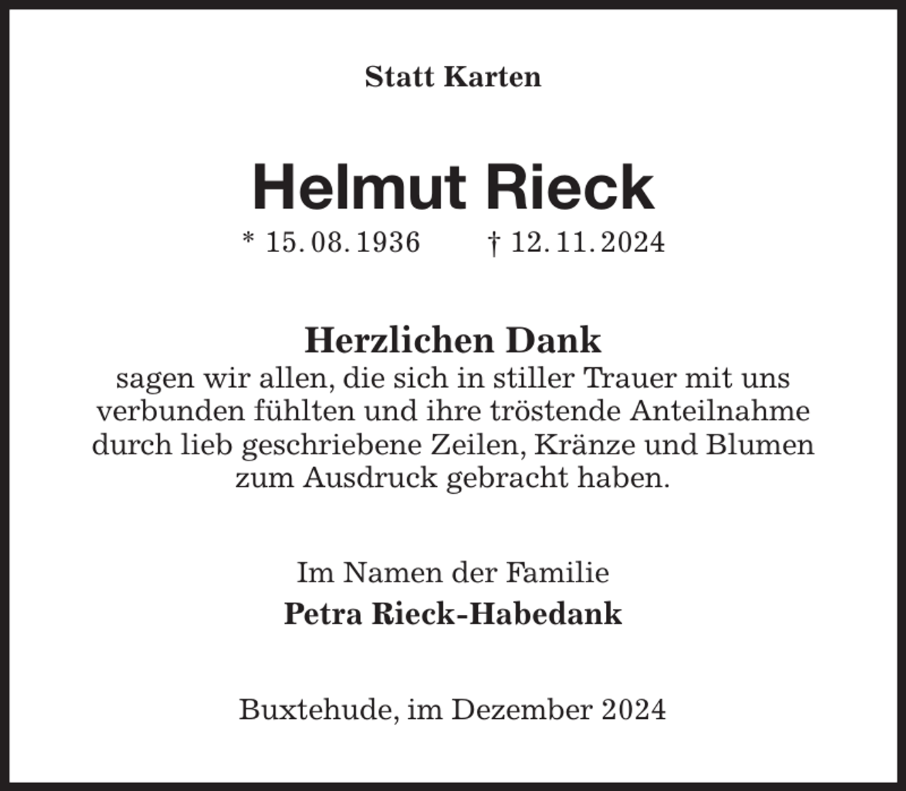 <p>Statt Karten<br />Helmut Rieck<br />* 15. 08. 1936 † 12. 11. 2024<br />Herzlichen Dank<br />sagen wir allen, die sich in stiller Trauer mit uns<br />verbunden fühlten und ihre tröstende Anteilnahme durch lieb geschriebene Zeilen, Kränze und Blumen zum Ausdruck gebracht haben.<br />Im Namen der Familie<br />Petra Rieck-Habedank<br />Buxtehude, im Dezember 2024</p>