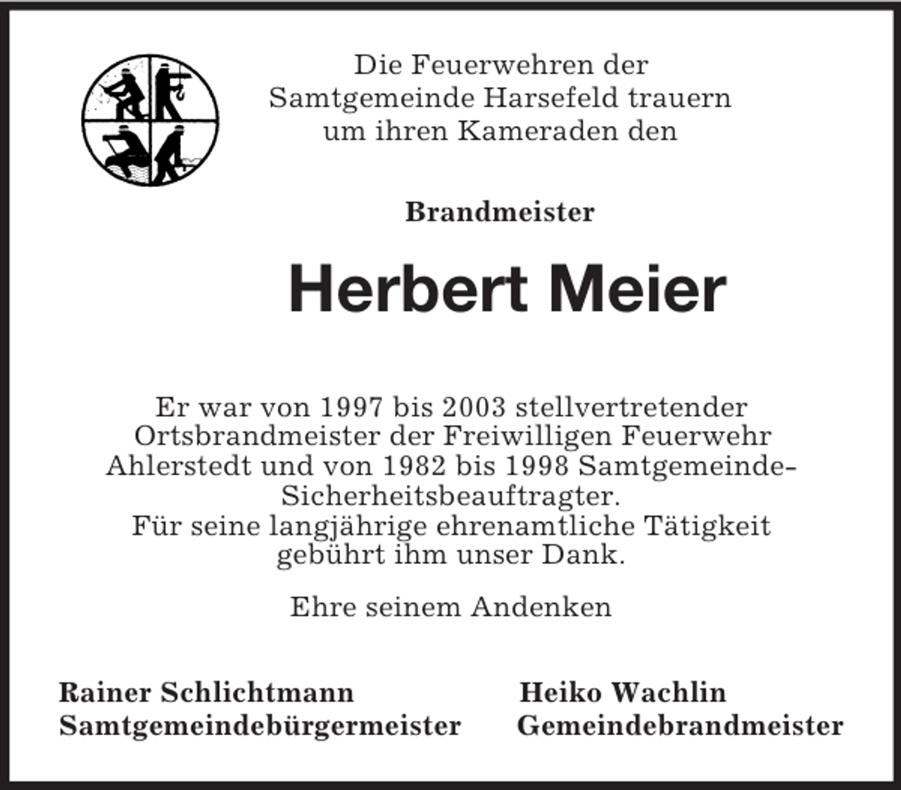 <p>Die Feuerwehren der<br />Samtgemeinde Harsefeld trauern<br />um ihren Kameraden den</p><p>Brandmeister<br />Herbert Meier<br />Er war von 1997 bis 2003 stellvertretender<br />Ortsbrandmeister der Freiwilligen Feuerwehr<br />Ahlerstedt und von 1982 bis 1998 Samtgemeinde-<br />Sicherheitsbeauftragter.<br />Für seine langjährige ehrenamtliche Tätigkeit<br />gebührt ihm unser Dank.<br />Ehre seinem Andenken<br />Rainer Schlichtmann Heiko Wachlin<br />Samtgemeindebürgermeister Gemeindebrandmeister</p>