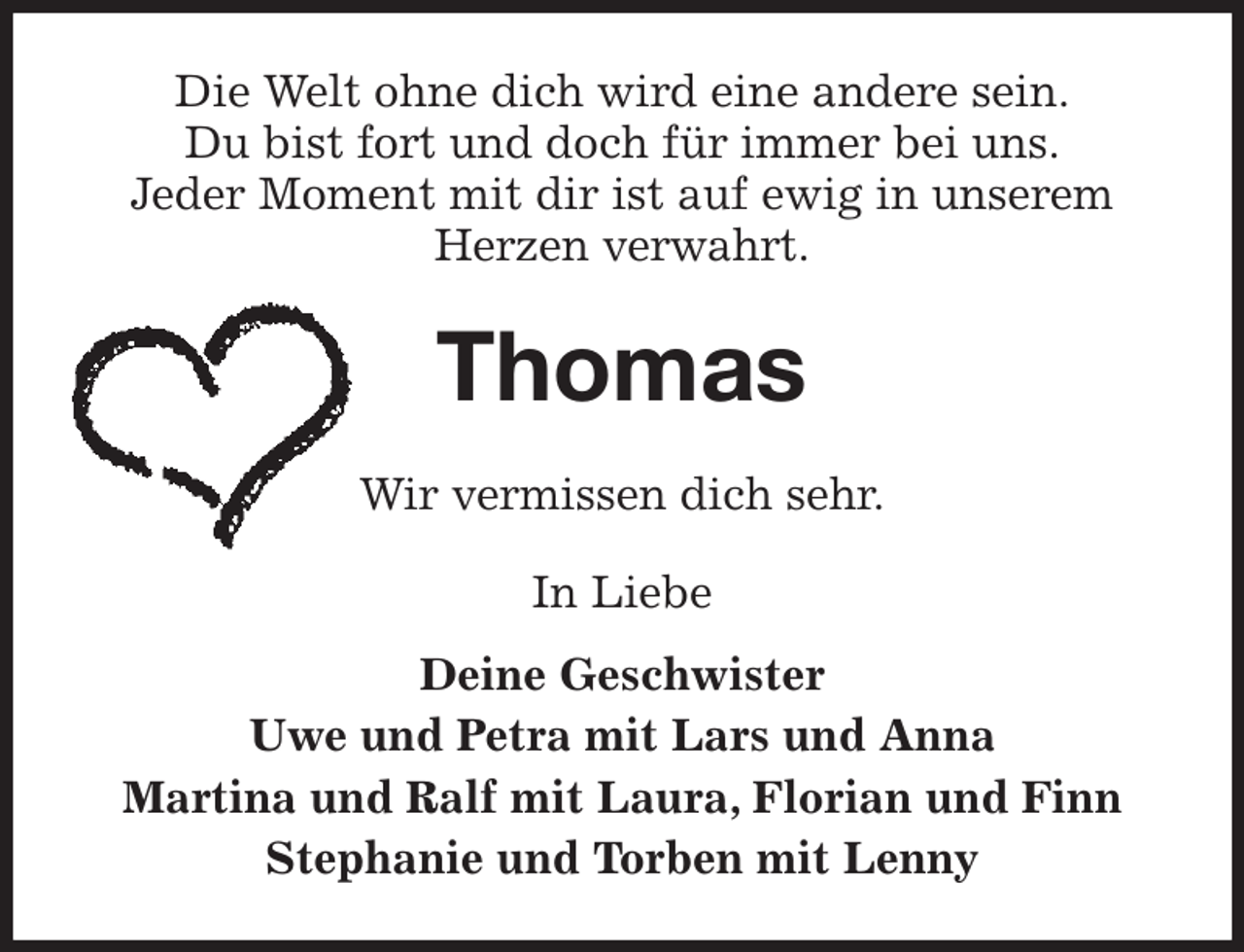 <p>Die Welt ohne dich wird eine andere sein.<br />Du bist fort und doch für immer bei uns.<br />Jeder Moment mit dir ist auf ewig in unserem<br />Herzen verwahrt.<br />Thomas<br />Wir vermissen dich sehr.<br />In Liebe<br />Deine Geschwister<br />Uwe und Petra mit Lars und Anna<br />Martina und Ralf mit Laura, Florian und Finn<br />Stephanie und Torben mit Lenny</p>